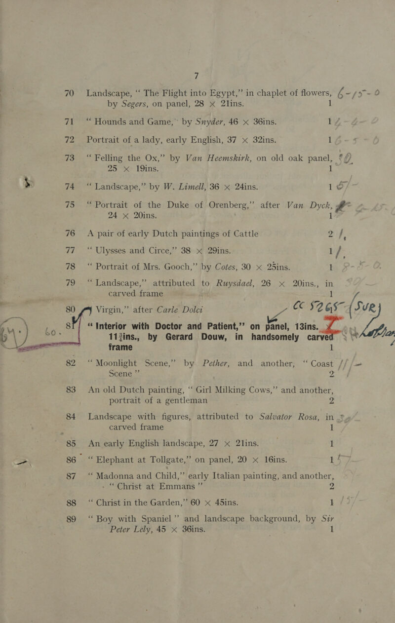 70 Landscape, “‘ The Flight into Egypt,” in chaplet of flowers, ¥ ~/x-O by Segers, on panel, 28 x 2lins. 1 71 “ Hounds and Game,” by Snyder, 46 x 36ins. tY 72 Portrait of a lady, early English, 37 x 32ins. 1 73 “ Felling the Ox,” by Van Heemskirk, on old oak panel, ?// 25 xX 19ins. 1 s 74 “Landscape,” by W. Limell, 36 x 24ins. 10, 75 “ Portrait of the Duke of Orenberg,” after Van Dyck, # 24 X 20ins. } 76 A pair of early Dutch paintings of Cattle 2f ! 7i ©“ Ulysses and’ Circe,”’ 38» &gt; .29ins. 1 / , 78 “ Portrait of Mrs. Gooch,” by Cotes, 30 x 25ins. 1 79 - “ Landscape,”’ attributed to Rwuysdael, 26 x 20ins., a carved frame Py Virgin,” after Carle Dolei — CC 92 Gs SVR “Interior with Doctor and Patient,’’ on panel, isis. 11#ins., by Gerard Douw, in handsomely me frame |    82 ‘ Moonlight Scene,” by Pether, and another, ‘Coast // /- s¢ene.”’ a 83 An old Dutch painting, “‘ Girl Milking Cows,” and another, portrait of a gentleman ; 2 84 Landscape with figures, attributed to Salvator Rosa, in 2» : carved frame 1 85 An early English landscape, 27 x 2lins. 1 a 86 “Elephant at Tollgate,” on panel, 20 x 16ins. tf 87 ‘ Madonna and Child,” early Italian painting, and another, - “Christ at Emmans ”’ Z 88 ‘‘ Christ in the Garden,’’ 60 x 45ins. 1 89 ‘Boy with Spaniel” and landscape background, by Suir Peter Lely, 45 x 36ins. 1