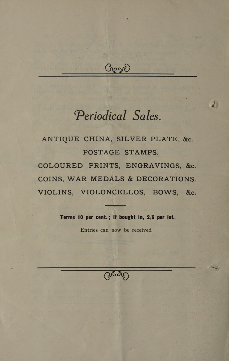 ew ‘Periodical Sales. ANTIQUE CHINA, SILVER PLATE, &amp;c. POSTAGE STAMPS. COLOURED PRINTS, ENGRAVINGS, &amp;c. COINS, WAR MEDALS &amp; DECORATIONS. VIOLINS, VIOLONCELLOS, BOWS, &amp;c. Terms 10 per cent.; if bought in, 2/6 per lot. Entries can now be received GO