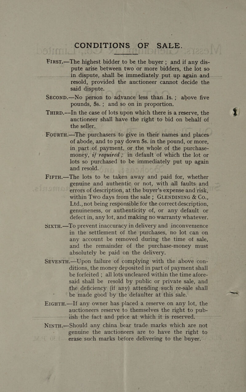 ‘CONDITIONS OF SALE.  ¥rrst.—The highest bidder to be the buyer ; and if any dis- pute arise between two or more bidders, the lot so in dispute, shall be immediately put up again and resold, provided the auctioneer cannot decide the said dispute. SECOND.—No person to advance less than Is.; above five pounds, 5s.; and so on in proportion. THIRD.——In the case of lots upon which there is a reserve, the auctioneer shall have the right to bid on behalf of the seller. FourtTH.—The purchasers to give in their names and places of abode, and to pay down 5s. in the pound, or more, in part of payment, or the whole of the purchase- money, 1/ vequired ; in default of which the lot or lots so purchased to be immediately put up again and resold. FiFTH.—The lots to be taken away and paid for, whether genuine and authentic or not, with all faults and errors of description, at the buyer’s expense and risk, within Two days from the sale ; GLENDINING &amp; Co., Ltd., not being responsible for the correct description, genuineness, or authenticity of, or any default or defect in, any lot, and making no warranty whatever. SIxTH.—To prevent inaccuracy in delivery and inconvenience in the settlement of the purchases, no lot can on any account be removed during the time ot sale, and the remainder of the purchase-money must absolutely be paid on the delivery. SEVENTH.—Upon failure of complying with the above con- ditions, the money deposited in part of payment shall be forfeited ; all lots uncleared within the time afore- said shall be resold by public or private sale, and the deficiency (if any) attending such re-sale shall be made good by the defaulter at this sale. EIGHTH.—If any owner has placed a reserve on any lot, the auctioneers reserve to themselves the right to pub- 1ish the fact and price at which it is reserved. NinTH.—Should any china bear trade marks which are not genuine the auctioneers are to have the right to erase such marks before delivering to the buyer.