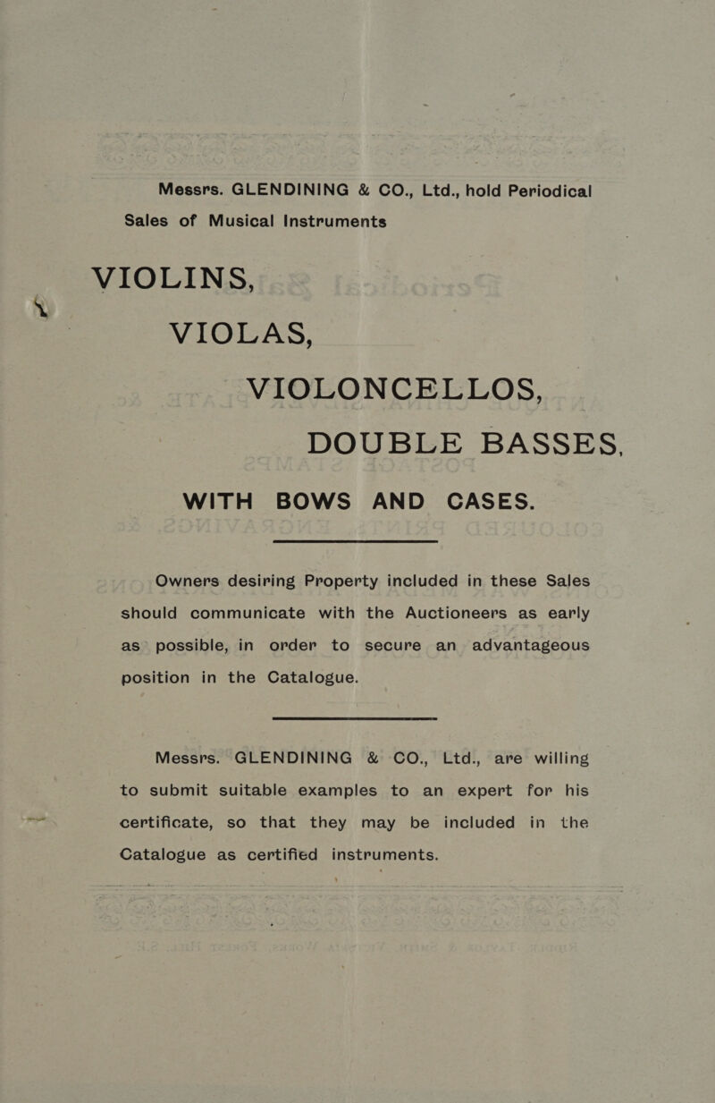 Messrs. GLENDINING &amp; CO., Ltd., hold Periodical Sales of Musical Instruments VIOLINS, VIOLAS, VIOLONCELLOS, DOUBLE BASSES, WITH BOWS AND CASES. Owners desiring Property included in these Sales should communicate with the Auctioneers as early as possible, in order to secure an advantageous position in the Catalogue. Messrs. GLENDINING &amp; CO., Ltd., are willing to submit suitable examples to an expert for his certificate, so that they may be included in the Catalogue as certified instruments.