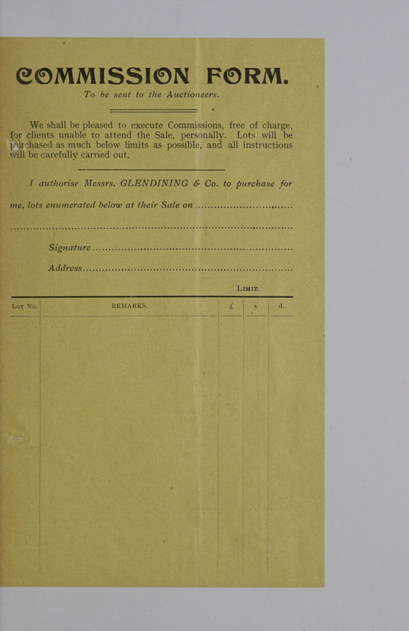 COMMISSION FORM. To be sent to the Auctioneers. We shall be pleased to execute Commissions, free of charge, for clients unable to attend the Sale, personally. Lots will be purchased as much below limits as possible, and all instructions will be carefully carried out. — I authorise Messrs. GLENDINING &amp; Co. to purchase for me, lots enumerated below at their Sale ON ......ccccecececcevcsees sent were meee eee eee eee E ESHEETS HHS HEE TETT ETHOS EES SSESHHEHH HOH ESTO ET EEHED OO RHODE P22 eeecee eer  Vox No: REMARKS. og Se een Kiet | | |  