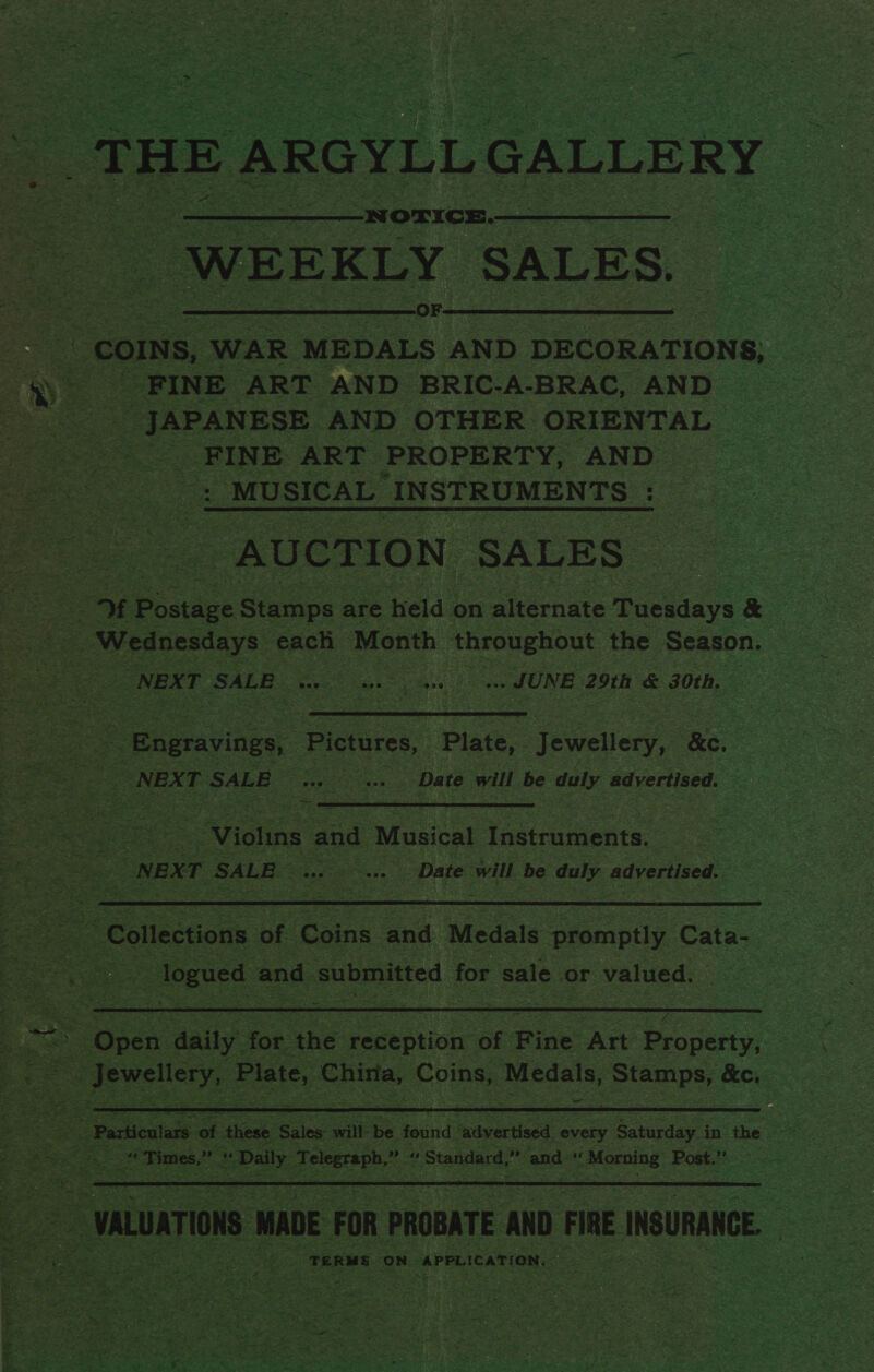 ‘ Pes Be = _THE ARGYLL GALLE RY :  -NOTICE.- s WEEKLY SALES. aries ee —oF- | _coINs, WAR MEDALS AND DECORATIONS, S, FINE ART AND BRIC-A-BRAC, AND ae: JAPANESE AND OTHER. ORIENTAL ee FINE ART PROPERTY, AND &lt;. _MUSICAL INSTRUMENTS : AUCTION ‘SALES Ff f Postage Stamps are held « on alternate mackadys &amp; : | Wednesdays: each Month ‘throughout the Season. Sh , x NEXT SALE Oe, .. JUNE 29th é 30th,            ss _sagvine Pictures, ‘Plate, Jewellery, he: - ae NEXT SALE ee Mechs ‘Date will be duly advertised. ? +  = ee Violins and ‘Musical linemen ” NEX T ‘SALE Date will be oe advertised.  _logued and | submitted for sale or valued. o =. Se eke ais