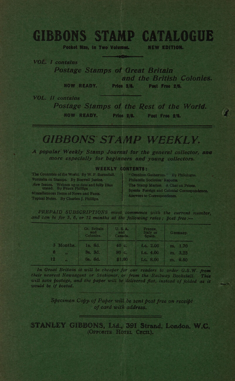  ty - ¥: fa oy) ees a : a F oa i - 7s se been, e ww - i riled = 3 - Ser % oe - Pocket Size, in Two Volumes. NEW ‘EDITION. _ * ee :  Ree S amps of Gao ‘Britain NOW ‘READY, Ce Price i Post Free ae? - ge  VOL. Hl convaine we Nee eee Sepcet rs Postage Stamps of He Rest of the World. NOW READY. ; Pres ° 20 Post Free 218. “é  : ates . WEEKLY. CONTENTS : : he Countelas « of the World. By W.P.Barnsdall, | . Portraits on Stamps. By Boswell Junior. |S ~ Philatelic Societies’ Reports, “— k “The Stamp Market. -A Chat on Prices. trated, “By Frank Phillips _ Miscellaneous | Items of News. and Facts. ‘Topical Notes. By Charles J. ees.  23 ; &gt;         Gt. Baltatn : Sate ‘Colonies, 3 Months. | 13, 84. a ee a “would be ie ROMER Re ae cas ee es S   r Bie ora   of eat with address. 3    pT ane - (Orrostre | Horer Bae    