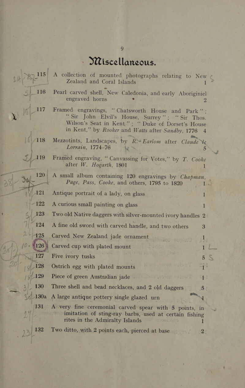 Wiscellaneous. New 115 A collection of mounted photographs relating to New wer Zealand and Coral Islands I L } 116 Pearl carved shell, New Caledonia, and early Aboriginiel . engraved horns . P47 Framed engravings, ‘‘ Chatsworth House and Park”’: “Sir John Elvil’s House, Surrey”; ‘Sir Thos. Wilson’s Seat in Kent”; ‘‘ Duke of Dorset’s House in Kent,” by Rooker and Watts after Sandby, 1776 4 oie , 118 Mezzotints, Landscapes, by R&gt;*Earlom after Claude “Ye Lorrain, 1774-76 &gt;, 5 ras 119 Framed engraving, ‘‘ Canvassing for Votes,” by T. Cooke after W. Hogarth, 1801 | 1 = , 120 | A small album containing 120 engravings by Chapman, | hs Page, Pass, Cooke, and others, 1795 to 1820 1. g 121 Antique portrait of a lady, on glass _ | 1 122 A curious small painting on glass 1 &lt; | 123 Two old Native daggers with silver-mounted ivory handles 2 M424 A fine old sword with carved handle, and two others 3 “125 Carved New Zealand jade ornament 1 pp,” tote 269 Carved cup with plated mount 1 S. 127 Five ivory tusks ; 5 | 128 Ostrich egg with plated mounts aE )y/ 129 Piece of green Australian jade - 1 yy ‘3 130 Three shell and bead necklaces, and 2 old daggers 5 % A. 130a_ A large antique pottery single glazed urn 9 4 | 131 A very fine ceremonial carved spear with 5 Saiiit®, in A! imitation of sting-ray barbs, used at certain fishing rites in the Admiralty Islands “ 7 1 » 132 Two ditto, with 2 points each, pierced at base _ 2