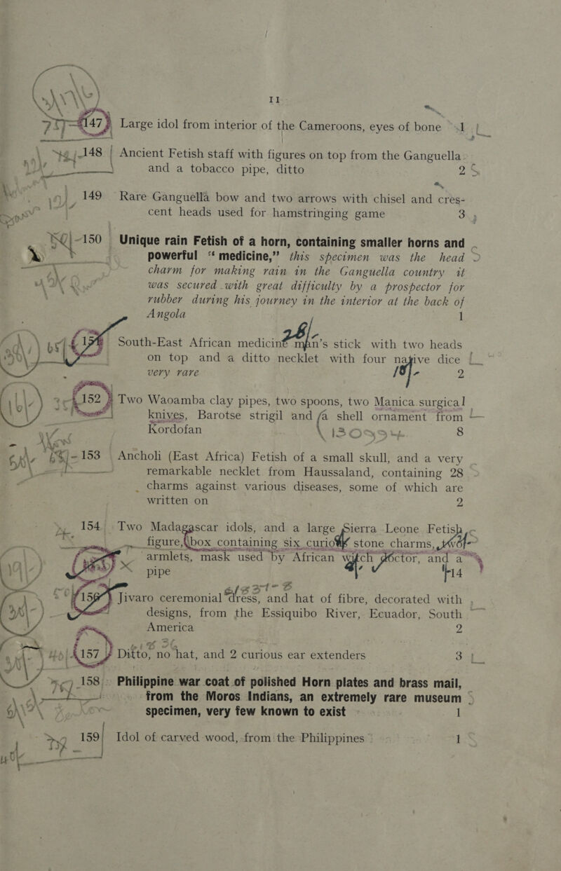 KAS VA _f Mi, &gt; 7147 ; Large idol from interior of the Cameroons, eyes of bone 1 : “emt 4 - aa ee 1 Ng jt48 | Ancient Fetish staff with figures on top from the Ganguella. ye Bettie. and a tobacco pipe, ditto a5 A, 4) 149 Rare Ganguella bow and two arrows with chisel and cres- wa ® at. cent heads used for hamstringing game 3; N 150 + unique rain Fetish of a horn, containing smaller horns and = b&gt; powerful ‘ medicine,” this specimen was the head ~ eget i charm for making rain in the Ganguella country it AWN 2 7 was secured with great difficulty by a prospector for rubber during his journey in the interior at the back of Angola 1   on top and a ditto necklet with four nagive dice very rare {3} - 2 ) Two Waoamba clay pipes, two pow two Manica surgica | net knives, Barotse strigil and shell ornament from “a Kordofan KL 120959% 8 6K\ » §%/-153 Ancholi (East Africa) Fetish of a small skull, and a very ‘\ 2 : Be et) remarkable necklet from Haussaland, containing 28 “id _ charms against various diseases, some of which a written on », 154 Two Madagascar idols, and a large Sierra Leone. Fetis ‘Ts ‘fi ic t t h fe paste, figure, {box containing Six curio’®f’ s one charms, _, -armlets, mask used “Dy African “a ctor, “nd a pipe : Wi4    gat- oS a ae  my oe meee S a Oy 7 158): Philippine war coat of polished Horn plates and brass mail, : \ | Wf f  ANCA ee ae specimen, very few known to exist sits I My a Idol of carved wood,-from the Philippines” =~ 1 Saghisd 2 1G &lt; ve 3 Ditto, no ‘hat, and 2 curious ear peers 34