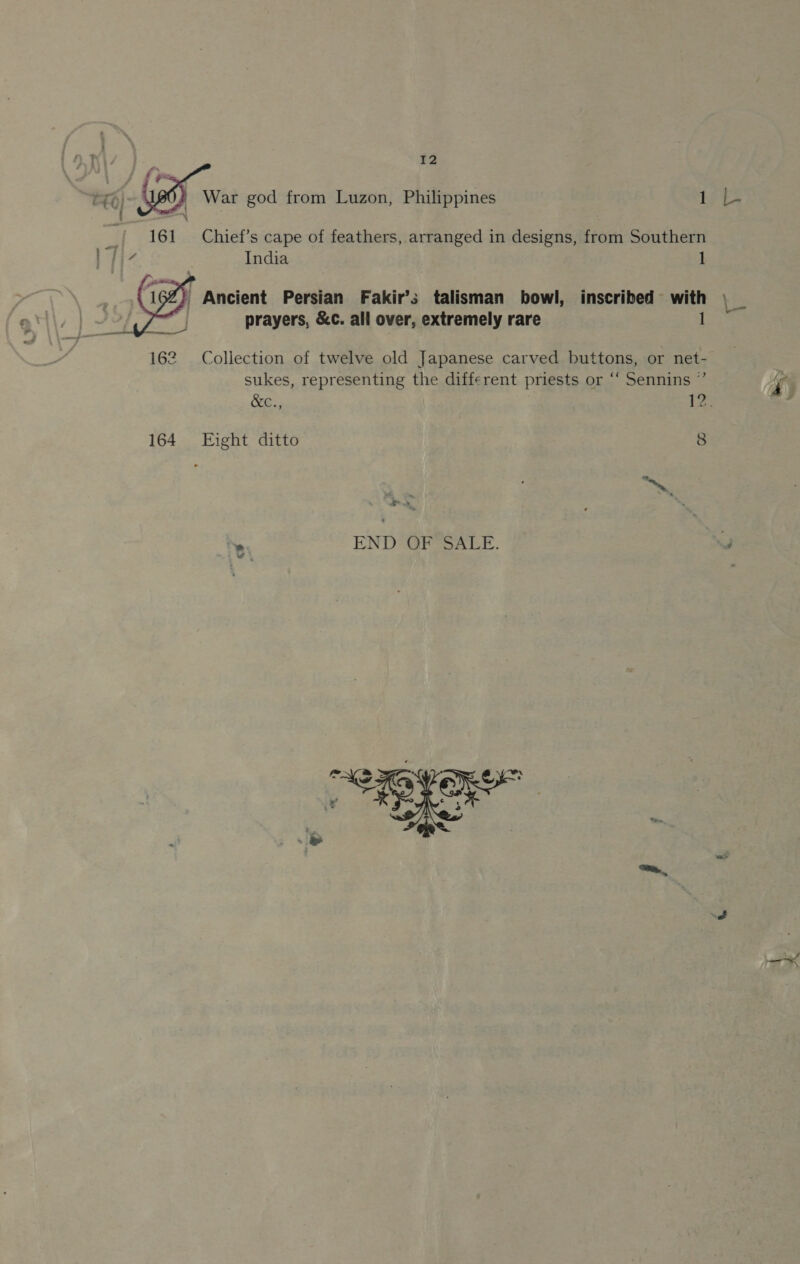   12 War god from Luzon, Philippines Le Chief’s cape of feathers, arranged in designs, from Southern India 1 / Ancient Persian Fakir’s talisman bowl, inscribed with \ as prayers, &amp;c. all over, extremely rare 1 162 Collection of twelve old Japanese carved buttons, or net- sukes, representing the different priests or “‘ Sennins ” &amp;C., Ne 164 Eight ditto 8 &lt;a “N END OF SALE. “J a. 