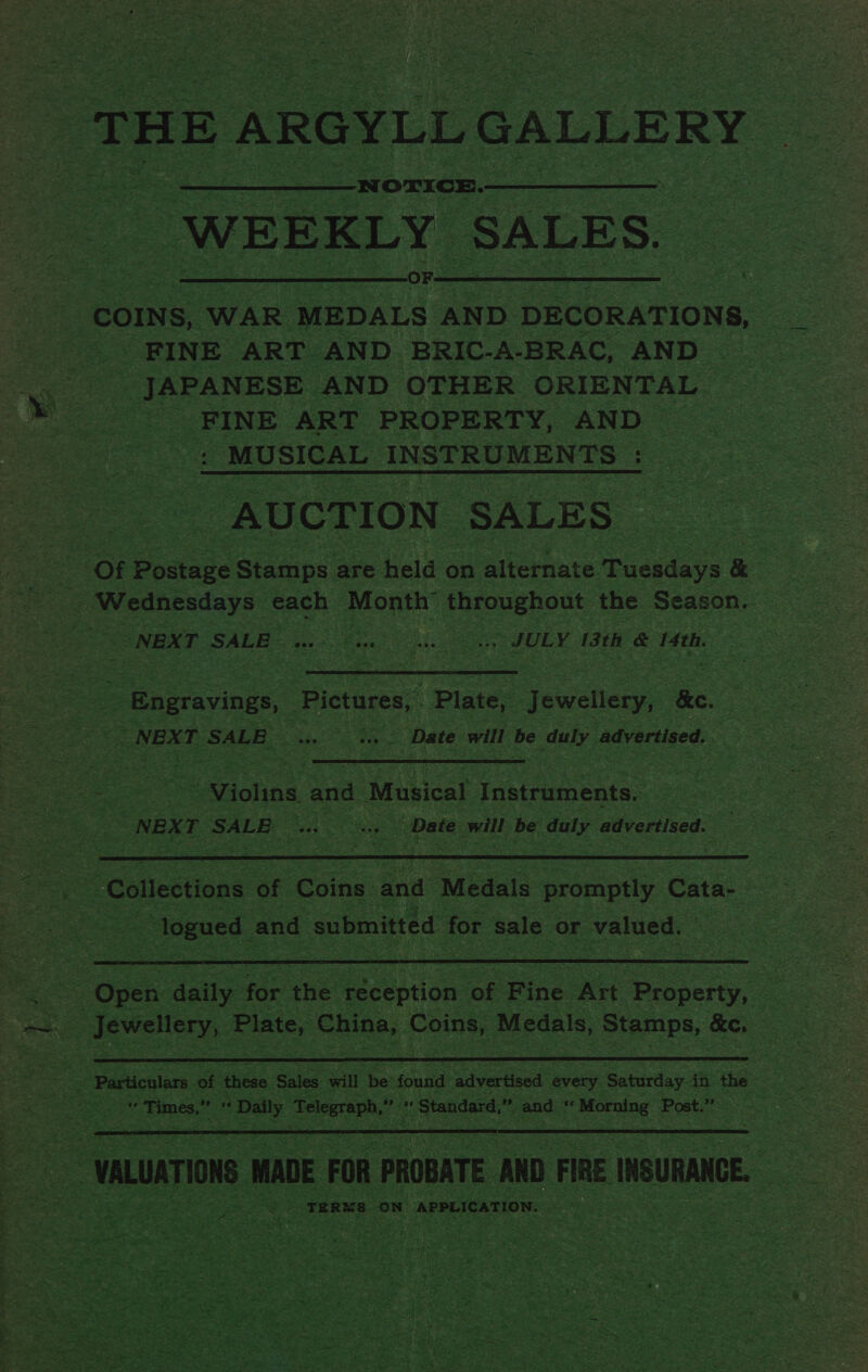 ‘THE AR ;GYLLG GALLERY | WEEKLY ‘SALES.  COINS, “WAR ona’ AND. DECORATIONS, ae. FINE ART AND BRIC-A-BRAC, AND | a _ JAPANESE AND OTHER ORIENTAL ; i ae _FINE ART PROPERTY, AND poe | fe: _MUSICAL_ INSTRUMENTS |: AUCTION: ‘SALES | of Boaess Stamps ; are Haig on alternate Tickievs &amp; s _ NEXT SALE he fie ULY IGtR a fate Engravings, Pictares,, Plains acta ee. _NEX T SALE gs dace Date will be daly advertised. ny | ae or : Violins. and ‘Musical ecaeacata eae re | “NEXT SALE | Date will be daly. advertised. ae  Collections of Coins and Medals promptly. Cate: aoe   - Particulars of ‘these Sales will he’ found ‘advertised every Saturday. in. ae ae es an = ‘Times, a 4 Daily howe ” oat Standard,” int 2 cela! Post.” 39. : ra  _ VALUATION MADE FOR PROBATE. AND FIRE iu ee ‘ |&lt; TERNS oN APPLICATION. ae 