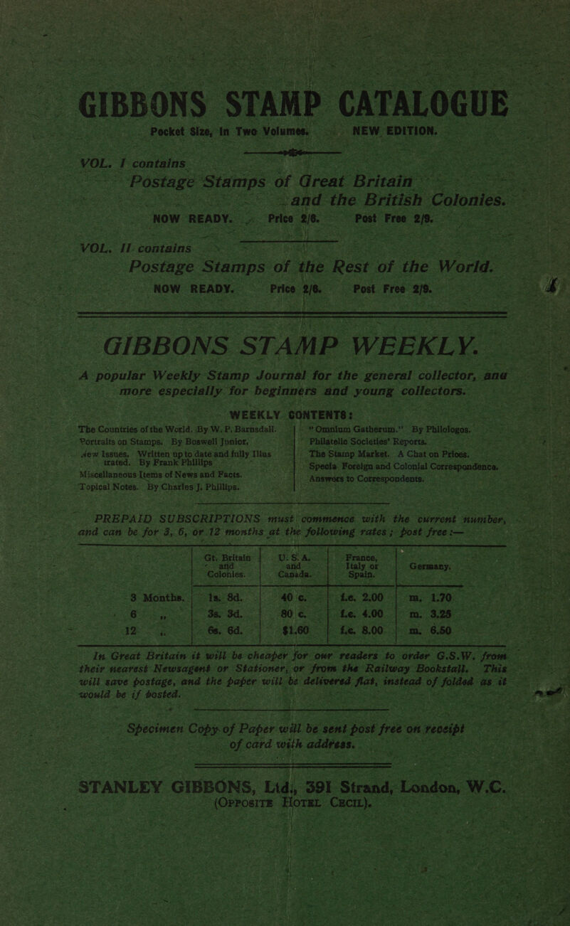   re ee, i conten : Cit eae MES akin, Aopen io ts Sees Stamps. of + dreat Britain | a Sil os oe and the British Colonies. wa oe Now ‘READY. Le Price 2 2/8. ae Post Free ie =ee Base ae iy Mum toyt or ah 2 or    i fai: eis . Peni = : VOL. IL coheene ee RE Oe eRe ae a ae i | Seid ‘Stamps: of ‘ate: Rest of ie World.   GIBBONS STAMP WEEKL ye A popular Weekly. Stamp Jouraal for ‘the general collector, and oe ae “ ) more. especially. for beginners and oun: collectors.’ mee see pe  WEEKLY. CONTENTS: pie tee sere ie aco ate ‘The ehcnties of the World. By W. p. Barasdall. | “Omnium Gatherd, me By Phllofogos. Geena oe wet ea - Portraits on Stamps. By. Boswell Junior.  3 aa * Philatelio Societies’ ‘Reports, Gog eine gies Seas yh . dew Issues. Written up to date end fauy: Mlas ‘Seed Fh The Stamp Market. A Chat on Prices. pee : trated. By Frank Phillips _ \ ¥e 'Speola Foreign and Colonial Upenenes a Miscellaneous Ttems of News and Facts. 1% Answers to Cc ofrespon dents. ; Shae Notes. By Herne Pallieg: rs     PREPAID SUBSCRIPTIONS must commence with the current sumer, ie oe and can be for 3, 6, or. Ee months at the eines rates ; dost Sess Sieh SONS coche caae oak                        : ae t. Britain ie U. .§ his 3 4 2 eee Pons “Colonies. Canidae. f aes Pe “s ~8 Months. lx ‘8d. a he. Se ergela eS 6 Ls a 38, 3d. 0 e i “te. 4.00 i =) te 8.00 is vis  6s. ‘ea va “Specimen Cob of oe wil ie sae post free on nveceiot Ey, ‘ fi ; Bee ee oes card aS address. eae a Cie eD ae “(Onroa | |   OTR ‘cuca Sag  « : : a “he | ~ \ oe AM — &lt; . * . 1