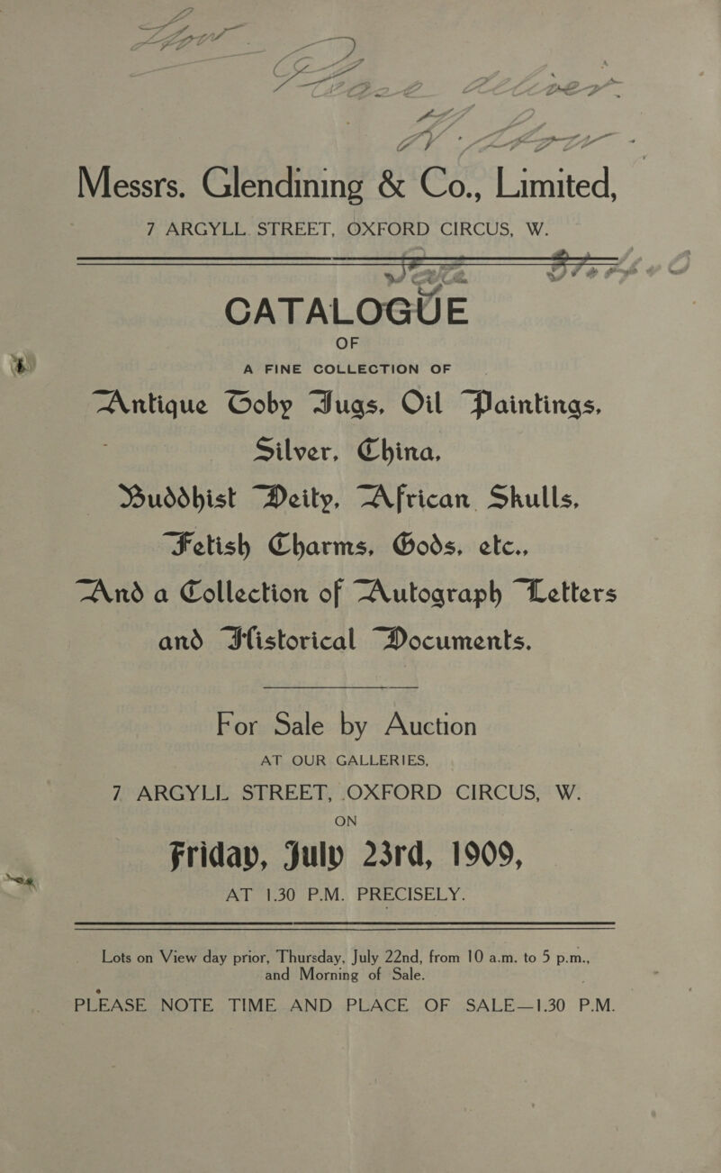 me a f - Messrs. Glendining &amp; Co., Limited, 7 ARGYLL. STREET, OXFORD CIRCUS, W.   CATALOGUE ’ 2 Se: ee Antique Coby Dugas, Oil Paintings, Silver, China, MDuddbist Deity, African Skulls, Fetish Charms, Gods. ete. And a Collection of Autograph “Letters and Sfistorical Documents. For Sale by Auction AT OUR GALLERIES, ARGYEL. STREET, OXFORD CIRCUS,“ W.: ON friday, July 23rd, 1909, AT 1.30 P.M. PRECISELY. Lots on View day prior, Thursday, July 22nd, from 10 a.m. to 5 p.m., -and Morning of Sale. PLEASE NOTE TIME AND PLACE OF SALE—1.30 P.M.