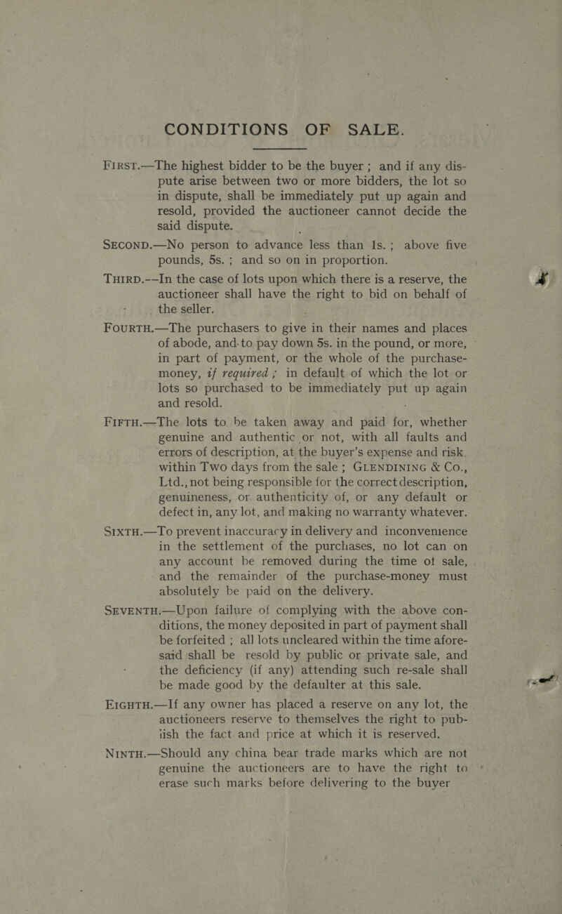 CONDITIONS OF SALE. First.—The highest bidder to be the buyer ; and if any dis- pute arise between two or more bidders, the lot so in dispute, shall be immediately put up again and resold, provided the auctioneer cannot decide the said dispute. SECOND.—No person to advance less than Is.; above five pounds, 5s. ; and so on in proportion. THIRD.-—In the case of lots upon which there is a reserve, the auctioneer shall have the right to bid on behalf of the seller. FourRTH.—The purchasers to give in their names and places in part of payment, or the whole of the purchase- money, 2/ required ; in default of which the lot or lots so purchased to be immediately put up again and resold. FirtH.—The lots to be taken away and paid for, whether genuine and authentic or not, with all faults and errors of description, at the buyer’s expense and risk, within Two days from the sale ; GLENDINING &amp; Co., Ltd., not being responsible for the correct description, genuineness, or authenticity of, or any default or defect in, any lot, and making no warranty whatever. S1xtH.—To prevent inaccuracy in delivery and inconvenience in the settlement of the purchases, no lot can on any account be removed during the time ot sale, and the remainder of the purchase-money must absolutely be paid on the delivery. SEVENTH.—Upon failure of complying with the above con- ditions, the money deposited in part of payment shall be forfeited ; all lots uncleared within the time afore- satd shall be resold by public or private sale, and the deficiency (if any) attending such re-sale shall be made good by the defaulter at this sale. E1cHTH.—If any owner has placed a reserve on any lot, the auctioneers reserve to themselves the right to pub- iish the fact and price at which it is reserved. NintTH.—Should any china bear trade marks which are not genuine the auctioneers are to have the right to erase such marks before delivering to the buyer poe