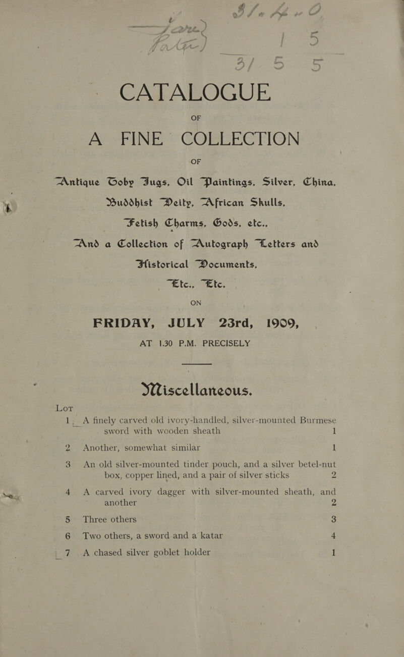 — CATALOGUE OF Ar SEIN GOREECTION OF Antique Goby GDugs, Oil Paintings, Silver, China, Buddhist Deity, African Skulls, Fetish Charms, Gods, ete., And a Collection of “Autograph Letters and Historical Documents, “Ee tey rent: ON FRIDAY, JULY 23rd, 1909, AT 1.30 P.M. PRECISELY Wiscellaneous. 4 cor 1. A finely carved old ivory-handled, silver-mounted Burmese 4 sword with wooden sheath 1 2 Another, somewhat similar 1 3 &lt;An old silver-mounted tinder pouch, and a silver betel-nut box, copper lined, and a pair of silver sticks 2 4 A carved ivory dagger with silver-mounted sheath, and another 2 Three others 3 6 Two others, a sword and a katar 4 A chased silver goblet holder |