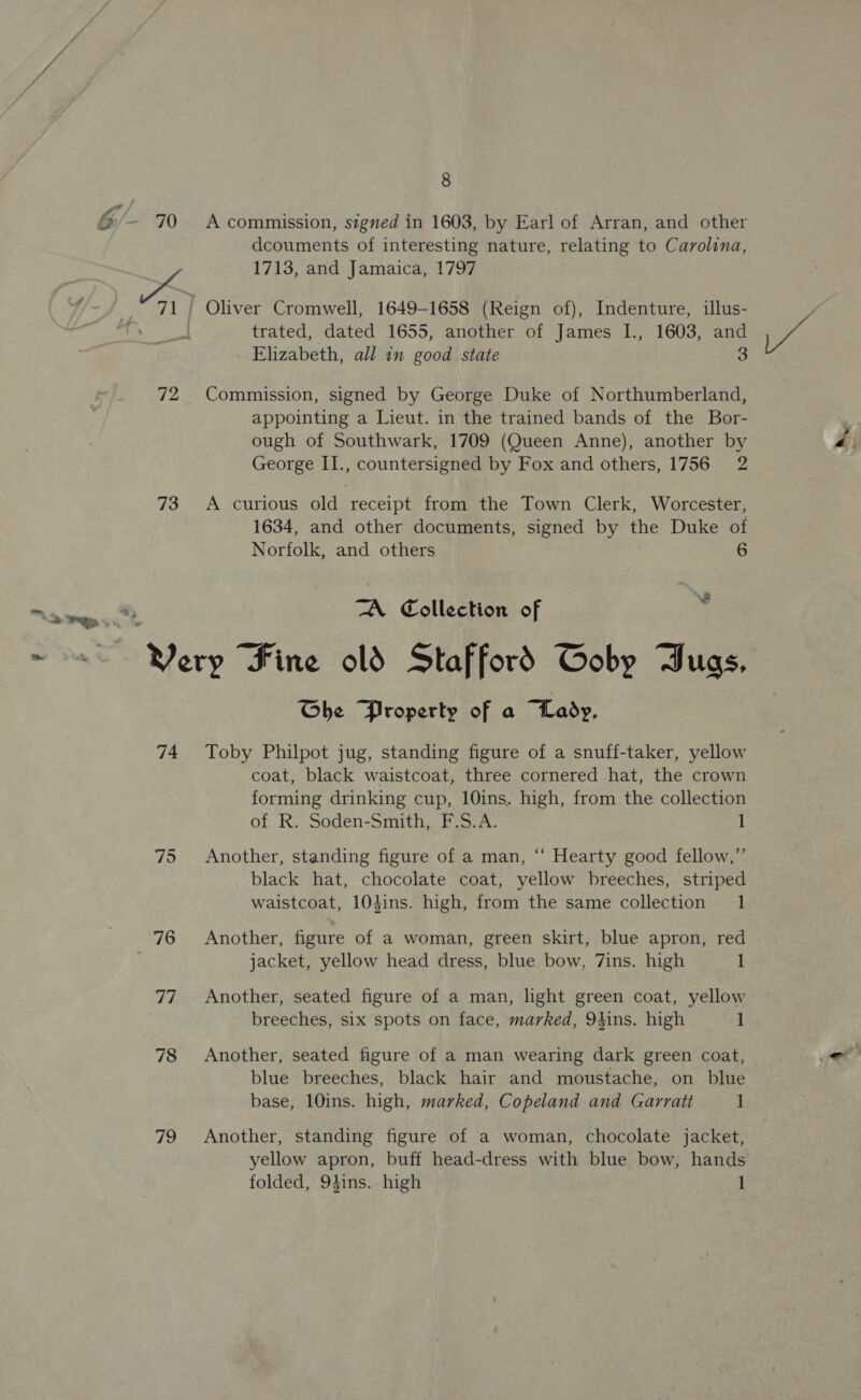 G/- 70 72 73 ee ie 8 A commission, signed in 1603, by Earl of Arran, and other dcouments of interesting nature, relating to Carolina, 1713, and Jamaica, 1797 trated, dated 1655, another of James I., 1603, and Elizabeth, all in good state 3 Commission, signed by George Duke of Northumberland, appointing a Lieut. in the trained bands of the Bor- ough of Southwark, 1709 (Queen Anne), another by George II., countersigned by Fox and others, 1756 2 A curious old receipt from the Town Clerk, Worcester, 1634, and other documents, signed by the Duke of Norfolk, and others 6 I TA Collection of 74 75 76 77 78 79 Che Property of a Lady, Toby Philpot jug, standing figure of a snuff-taker, yellow coat, black waistcoat, three cornered hat, the crown forming drinking cup, 10ins. high, from the collection of R. Soden-Smith, F.S.A. 1 Another, standing figure of a man, “‘ Hearty good fellow,”’ black hat, chocolate coat, yellow breeches, striped waistcoat, 10dins. high, from the same collection 1 Another, figure of a woman, green skirt, blue apron, red jacket, yellow head dress, blue bow, 7ins. high 1 Another, seated figure of a man, light green coat, yellow breeches, six spots on face, marked, Q9hins. high 1 Another, seated figure of a man wearing dark green coat, blue breeches, black hair and moustache, on blue base, 10ins. high, marked, Copeland and Garratt 1 Another, standing figure of a woman, chocolate jacket, yellow apron, buff head-dress with blue bow, hands
