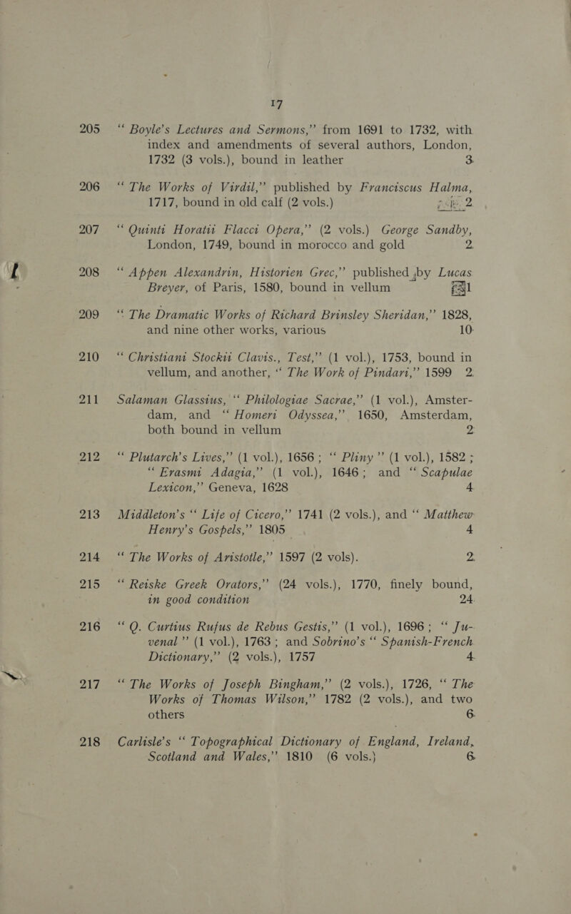 205 206 210 211 212 213 214 215 216 217 218 if “ Boyle’s Lectures and Sermons,” from 1691 to 1732, with index and amendments of several authors, London, 1732 (3 vols.), bound in leather 3 “The Works of Virdil,” published by Franctscus Halma, 1717, bound in old calf (2 vols.) pipe 2 “ Quintt Horatit Flacct Opera,” (2 vols.) George Sandby, London, 1749, bound in morocco and gold 2A “ Appen Alexandrin, Historten Grec,’’ published ,by Lucas Breyer, of Paris, 1580, bound in vellum pall “The Dramatic Works of Richard Brinsley Sheridan,” 1828, and nine other works, various 10 “ Christiana Stocki Clavis., Test,” (1 vol.), 1753, bound in vellum, and another, “ The Work of Pindar,’ 1599 2. Salaman Glasstus, “‘ Philologiae Sacrae,”’ (1 vol.), Amster- dam, and “ Homers Odyssea,”’ 1650, Amsterdam, both bound in vellum 2 “ Plutarch’s Lives,” (1 vol.), 1656; ‘“ Phny”’ (1 vol.), 1582 ; “ Erasmt Adagia,”’ (1 vol.), 1646; and “ Scapulae Lextcon,’’ Geneva, 1628 4. Middleton’s ‘‘ Life of Cicero,’ 1741 (2 vols.), and “‘ Matthew Henry’s Gospels,” 1805 4 “The Works of Aristotle,’ 1597 (2 vols). 2. “ Reiske Greek Orvators,”’ (24 vols.), 1770, finely bound, in good condition 24. “Q. Curtius Rufus de Rebus Gestis,” (1 vol.), 1696; “ Ju-. venal’”’ (1 vol.), 1763; and Sobrino’s “ Spanish-French Dictionary,” (2 vols.), 1757 4. “The Works of Joseph Bingham,” (2 vols.), 1726, “‘ The Works of Thomas Wilson,” 1782 (2 vols.), and two others 6. Carlisle's “‘ Topographical Dictionary of England, Ireland,