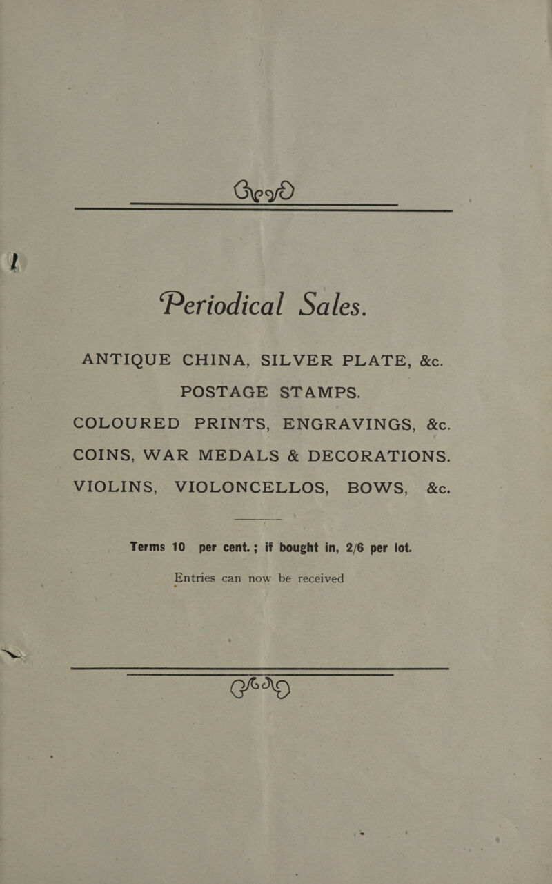 Geyv  ‘Periodical Sales. ANTIQUE CHINA, SILVER PLATE, &amp;c. POSTAGE STAMPS. COLOURED PRINTS, ENGRAVINGS, &amp;c. COINS, WAR MEDALS &amp; DECORATIONS. VIOLINS, VIOLONCELLOS, BOWS, &amp;c. Terms 10 per cent.; if bought in, 2/6 per lot. Entries can now be received GED)