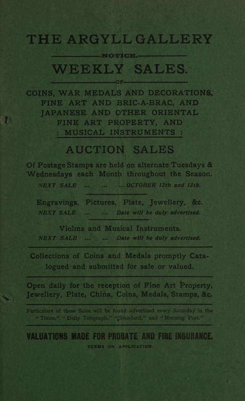  FINE ART AND BRIC-A-BRAC, AND a _ JAPANESE AND OTHER ORIENTAL a FINE ART PROPERTY, AND - ee ie : _ MUSICAL INSTRUMENTS _ eS . Bs “AUCTION ‘SALES | Of Popes Stamps : are hei: on alternate Tienda gs &amp; i = = Wednesdays. cack” ‘Month, throughout the Season. : ae NEXT SALE a he - OCTOBER 12th and 13th.   ie ake --Bngravings, ‘Pictures, Pinte, Jewel Be. 9 # oe os = pe SALE Ae eee : Date will be bees advertised,  3 “Violins and Musical ih acae, ae NEXT BE: ‘SALE ss Date will be duly advertised.  as Collections ‘of Coins and Medals promptly y Cate a . fet - logued and submitted for sale. or r valued. Pe par eee 7 at i 3 ee OY gatas ort. SetRT é  ae Oe ats. for. the ‘reception oF Ring ‘Art SESS ae  a Se te ae 4“ “Times,” “ as a zee Standard,” = and ee Lope Post.” as x hook Perey ae vee &lt; ba ¥ r ive . ‘ YT? Lae yb _-  sy PURAR K RA OES ae Tp wily ds at 2 a dee