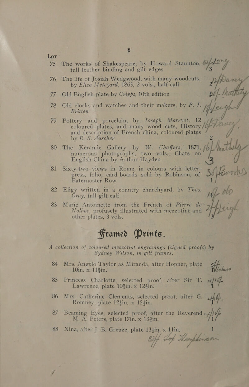75 76 ie 78 72 80 81 82 83 8 The works of Shakespeare, by Howard Staunton, aplery: full leather binding and gilt edges a by Eliza Meteyard, 1865, 2 vols., half calf Old English plate by Cripps, 10th edition pif: 3 7 Old clocks and watches and their makers, by F. J. /¥, pe e Britten ie Pottery’ and’ porcelain, by Fosaph Marryot, coloured plates, and many wood cuts, eae Wi and description of French china, coloured plates by E. S. Auscher The Keramic Gallery by W. Chaffers, 1871, phat f numerous photographs, two vols., Chats on English China by Arthur Hayden Sixty-two views in Rome, in colours with ee u). press, folio, card boards sold by Robinson, of rove Paternoster Row Eligy written in a country churchyard, by Thos. Gray, full gilt calf Marie Antoinette from the French .of Pierre de~ y) Nolhac, profusely illustrated with mezzotint and Y),: igh other plates, 3 vols.  Gramed Drints. 84 85 86 87 88 Sydney Wilson, in gilt frames. Mrs. Angelo Taylor as Miranda, after Hopner, plate ff Wich 10in. x 113in. Princess Charlotte, selected proof, after Sir T. “fi Lawrence, plate 103in. x 124in. Mrs. Catherine Clements, selected proof, after G. if Romney, plate 124in. x 154in. : Beaming Eyes, selected proof, after the Reverend cy 7 M. A. Peters, plate 17in. x 133in. 1 Nina, after J. B. Greuze, plate 134in. x Lin. of Jaf Lorie LDN