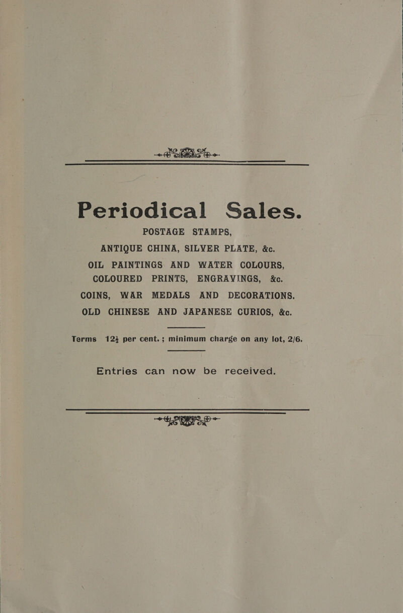  Periodical Sales. POSTAGE STAMPS, ANTIQUE CHINA, SILYER PLATE, &amp;c. OIL PAINTINGS AND WATER COLOURS, COLOURED PRINTS, ENGRAVINGS, i&amp;e. COINS, WAR MEDALS AND DECORATIONS. OLD CHINESE AND JAPANESE CURIOS, &amp;c. Terms 123 per cent.; minimum charge on any lot, 2/6. Entries can now be received. SONOS ~ 