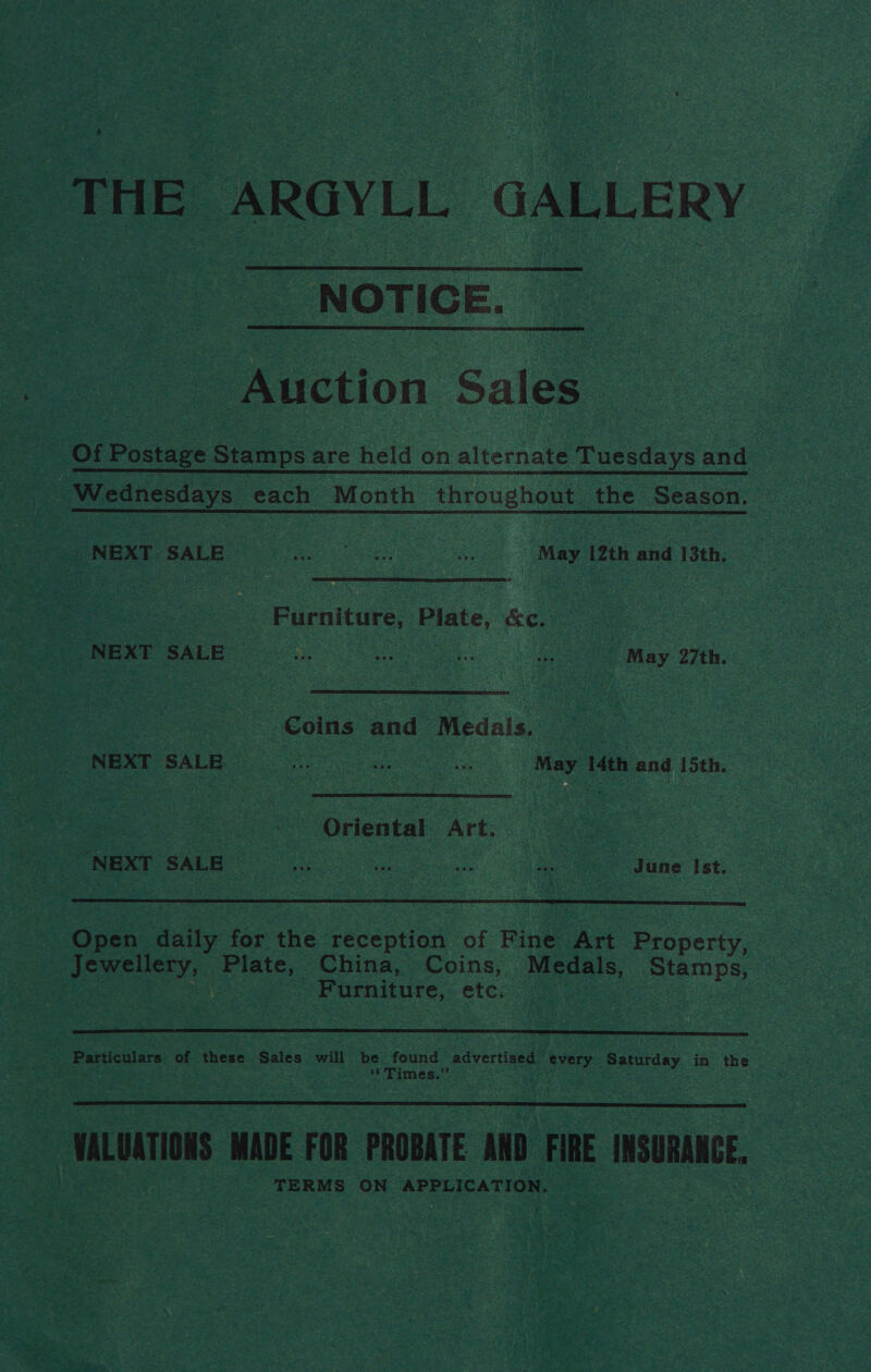 THE ARGYLL GALLERY NOTICE. _ Auction Sales Of Postage Bias are held on alternate Tuesdays and ie iedhesdays each Month throughout the Season, PMEAT SALE © May 12th and 13th 3 Furniture, Plate, &c. MEAT SALE... So ee May 27a hr, Coins and Medals. eer SA a ‘May 14th and 15th. Oriental Art. NEXT SALE. ee dune Ist. Open daily for the reception of Fine Art Property eee Plate, China, Coins, Medals, Stamps, | Furniture, etc. : Resticuisrs of these Sales will be found advertised alee Saturday in the i Pimes,: hy, VALUATIONS MADE FOR PROBATE AMD FIRE INSURANCE. TERMS ON APPLICATION,