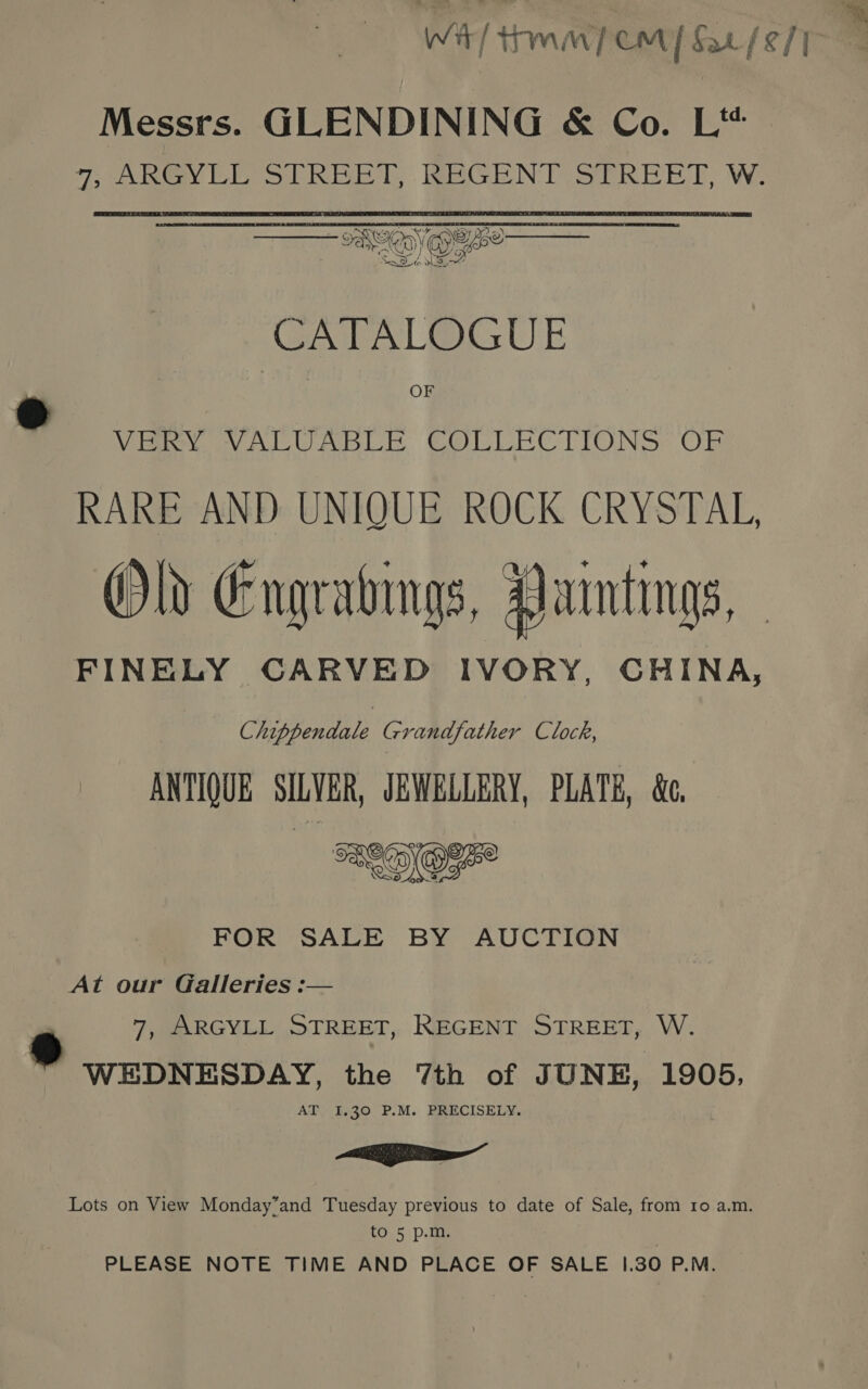 Wit Tm] CM] 2/2/17 Messrs. GLENDINING &amp; Co. L‘* o7~ 2s Teleey Ll oy INES, EC NT SER EE SAG  CATALOGUE OF Viet Wile GOL LARC TIONS: Obs RARE AND UNIQUE ROCK CRYSTAL, Old Engratings, Yarmtings, - FINELY CARVED IVORY, CHINA, Chippendale Grandfather Clock, ANTIQUE SILVER, JEWELLERY, PLATE, &amp;. SOO 550 FOR SALE BY AUCTION ® At our Galleries :— 7, ARGYLL STREET, REGENT STREET, W. ® WEDNESDAY, the 7th of JUNE, 1905, AT 1.30 P.M. PRECISELY. a Nal Lots on View Monday’and Tuesday previous to date of Sale, from ro a.m. to 5 p.m. PLEASE NOTE TIME AND PLACE OF SALE 1.30 P.M.