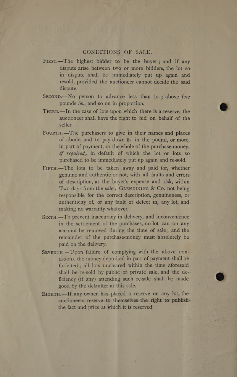 CONDITIONS OF SALE. First.—The highest bidder to be the buyer; and if any dispute arise between two or more bidders, the lot so: in dispute shall be immediately put up again and resold, provided the auctioneer cannot decide the said dispute. SECOND.—No person to advance less than Is. ; above five pounds 5s., and so on in proportion. TuHIRD.—In the case of lots upon which there is a reserve, the auctioneer shall have the right to bid on behalf of the seller. FourtH.—The purchasers to give in their names and places of abode, and to pay down 5s. in the pound, or more, in part of payment, or the whole of the purchase-money, tf required; in default of which the lot or lots so purchased to be immediately put up again and re-sold. FirtH.—The lots to be taken away and paid for, whether genuine and authentic or not, with all faults and errors of description, at the buyer’s expense and risk, within Two days from the sale ; GLENDINING &amp; Co. not being responsible for the correct description, genuineness, or authenticity of, or any fault or defect in, any lot, and making no warranty whatever. S1xTH.—To prevent inaccuracy in delivery, and inconvenience in the settlement of the purchases, no lot can on any account be removed during the time of sale; and the remainder of the purchase-money must absolutely be paid on the delivery. SEVENTH — Upon failure of complying with the above con-- ditions, the money deposited in part of payment shall be forfeited ; all lots uncleared within the time aforesaid shall be re-sold by public or. private sale, and the de-- ficiency (if any) attending such re-sale shall be made good by the defaulter at this sale. E1cutu.—If any owner has placed a reserve on any lot, the auctioneers reserve to themselves the right to publish« the fact and price at which it is reserved.