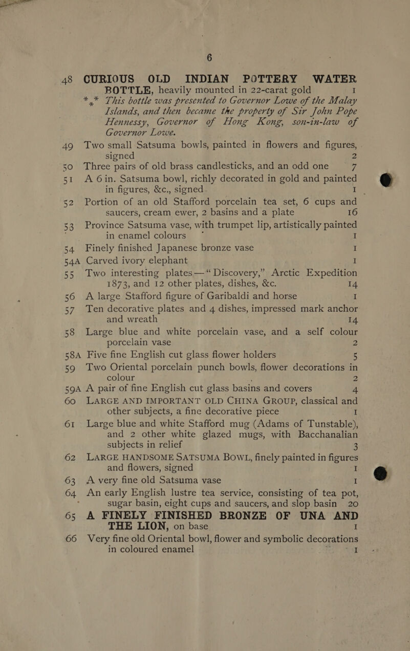 ROTTLE, heavily mounted in 22-carat gold I * * This bottle was presented to Governor Lowe of the Malay Islands, and then became the property of Sir John Pope Hennessy, Governor of Hong Kong, son-in-law of Governor Lowe. 49 Two small Satsuma bowls, painted in flowers and figures, . signed 2 50 Three pairs of old brass candlesticks, and an odd one 7 51 A 6in. Satsuma bowl, richly decorated in gold and painted in figures, &amp;c., signed \@ o 52 Portion of an old Stafford porcelain tea set, 6 cups and saucers, cream ewer, 2 basins and a plate 16 53 Province Satsuma vase, with trumpet lip, artistically painted in enamel colours © I 54 Finely finished Japanese bronze vase I 54A Carved ivory elephant ee 55 Two interesting plates—“ Discovery,” Arctic Expedition 1873, and 12 other plates, dishes, &amp;c. 14 56 A large Stafford figure of Garibaldi and horse I 57. Ten decorative plates and 4 dishes, impressed mark anchor and wreath 14 58 Large blue and white porcelain vase, and a self colour porcelain vase 2 58A Five fine English cut glass flower holders 5 59 Two Oriental porcelain punch bowls, flower decorations in colour 2 59A A pair of fine English cut glass basins and covers 4 60 LARGE AND IMPORTANT OLD CHINA GROUP, classical and other subjects, a fine decorative piece I 61 Large blue and white Stafford mug (Adams of Tunstable), and 2 other white glazed mugs, with Bacchanalian subjects in relief 3 62 LARGE HANDSOME SATSUMA BOWL, finely painted in figures and flowers, signed I 63 Avery fine old Satsuma vase I 64 An early English lustre tea service, consisting of tea pot, sugar basin, eight cups and saucers, and slop basin 20 65 A FINELY FINISHED BRONZE OF UNA AND THE LION, on base I 66 Very fine old Oriental bowl, flower and symbolic decorations in coloured enamel ts GRRE