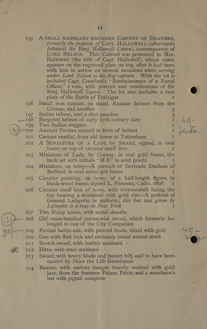 o ~ 195 A SMALL MAHOGANY ENCLOSED CABINET OF DRAWERS, Jormerly the property of CAPT, HALLOWELL (afterwards LorD NELSON. This Cabinet was presented to Mrs. Hallowell (the wife of Capt. Hallowell), whose name appears on the engraved plate on top, after it had been with him in action on several occasions while serving under Lord Nelson as his flag captain. With the lot is included Capt. Crawford’s “Reminiscences of a Naval Officer,” 2 vols., with portrait and recollections of Sir Benj. Hallowell Carew. The lot also includes a rare plate of the Battle of Trafalgar I Small iron cannon, on stand, Russian helmet from the Crimea, and another Indian tulwar, and 2 shot pouches Burgonet helmet of early 17th century date Two Indian daggers Ancient Persian enamel in form of helmet Curious sundial, from old house at Tottenham A MINIATURE OF A LADY, by SMART, signed, in oval Sa ee HW ow frame on top of circular snuff box I Miniature of Lady, by Cosway, in oval gold frame, the back set with initials “M.B.” in seed pearls I Bedford, in oval metal-gilt frame I Circular painting, on ivory, of a half-length figure, in black-wood frame, signed L. Flosseau, Cadiz, 1808 I Circular snuff box of ivory, with tortoiseshell lining, the General Lafayette in uniform; ¢Azs box was given by Lafayette to a laay in New York I Two Malay krises, with metal sheaths longed to one of the City Companies Persian battle-axe, with pierced blade, inlaid with gold Gun with flint lock and curiously inlaid walnut stock Scotch sword, with leather scabbard - | Sword, with heavy blade and basket hilt, said to have been: carried by Shaw the Life Guardsman Banner, with curious designs heavily worked with gold lace, from the Summer Palace, Pekin, and a mandarin’s. hat with pigtail complete | o Si “Qe 