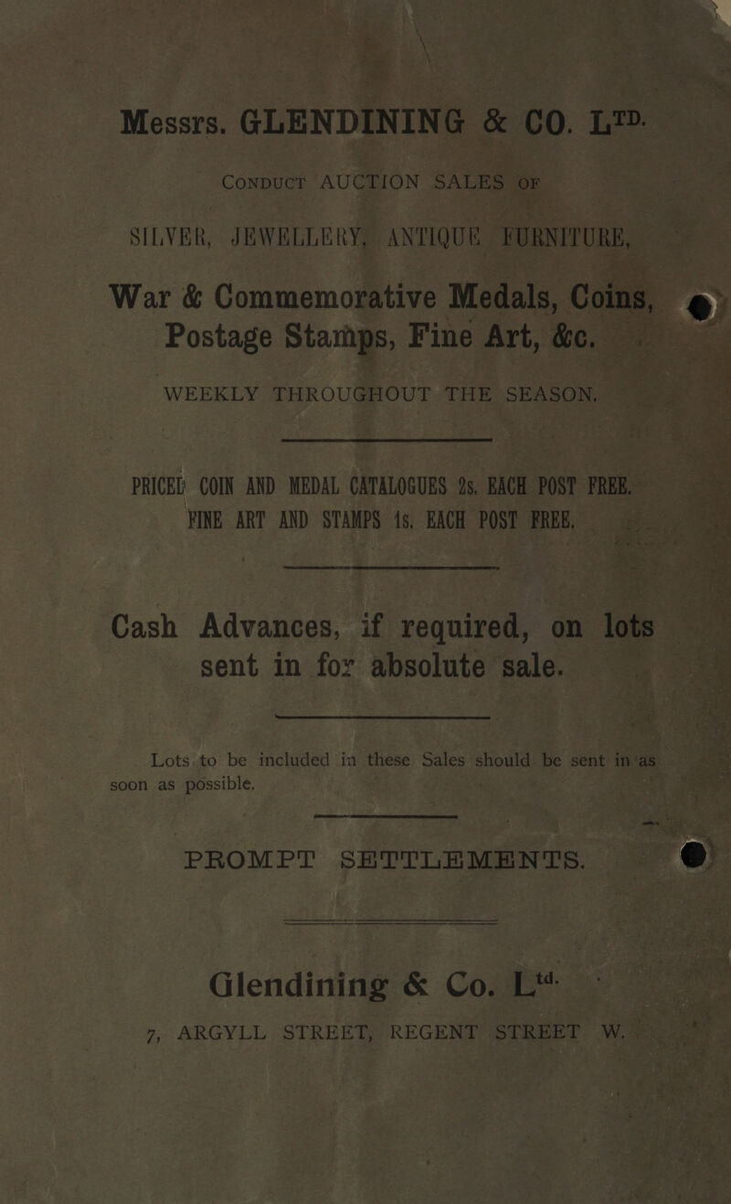 + Site Messrs. GLENDINING &amp; CO. LID. Conpuct AUCTION SALES oe SILVER, JEWELLERY, ANTIQUE FURNITURE War &amp; Commemorative Medals, Coins, . Postage Stamps, Fine Art, &amp;e. :  “WEEKLY THROUGHOUT THE SEASON, PRICEL COIN AND MEDAL CATALOGUES fs, EACH POST FREE, = FINE ART AND STAMPS 1s, EACH POST FREER 90 ; tie toe 3 es * re * ets oe ae ee LS TE EE NT TE OE TT ET ELT TT 2 cy ae ; ‘ ee ‘ i oe ae Cash Advances, if required, on lots sent in for absolute sale.  Lots. to be included in these Sales should. be sent in‘as soon as possible. | ;  PROMPT SHTTLEMENTS. Glendining &amp; Co. Lt 7, ARGYLL STREET, REGENT STREET Wy 2