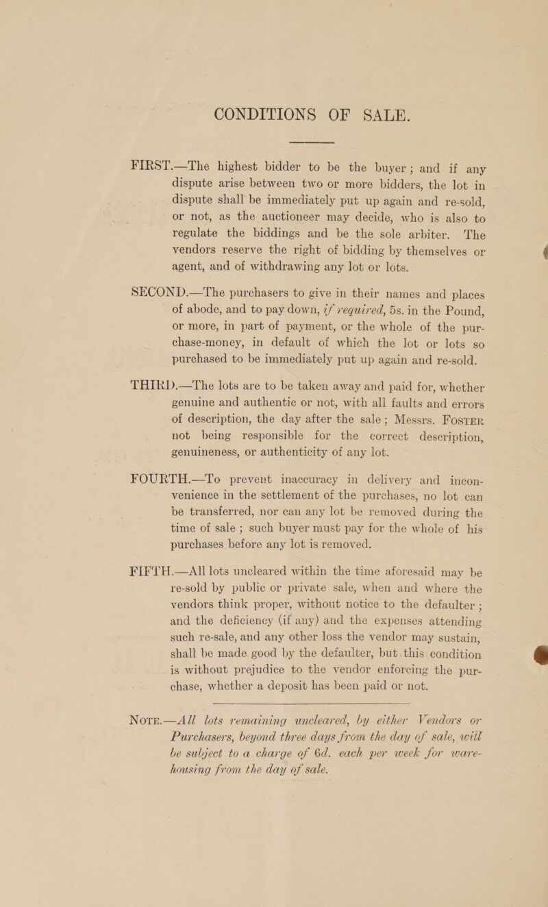 CONDITIONS OF SALE. FIRST.—The highest bidder to be the buyer; and if any dispute arise between two or more bidders, the lot in dispute shall be immediately put up again and re-sold, or not, as the auctioneer may decide, who is also to regulate the biddings and be the sole arbiter. The vendors reserve the right of bidding by themselves or $ agent, and of withdrawing any lot or lots. SECOND.—The purchasers to give in their names and places of abode, and to pay down, 7/ required, 5s. in the Pound, or more, in part of payment, or the whole of the pur- chase-money, in default of which the lot or lots so purchased to be immediately put up again and re-sold. THIRD.—The lots are to be taken away and paid for, whether genuine and authentic or not, with all faults and errors of description, the day after the sale; Messrs. Foster not being responsible for the correct description, genuineness, or authenticity of any lot. FOURTH.—To prevent inaccuracy in delivery and incon- venience in the settlement of the purchases, no lot can be transferred, nor can any lot be removed during the time of sale ; such buyer must pay for the whole of his purchases before any lot is removed. FIFTH.—All lots uncleared within the time aforesaid may be re-sold by public or private sale, when and where the vendors think proper, without notice to the defaulter ; and the deficiency (Gif any) and the expenses attending such re-sale, and any other loss the vendor may sustain, shall be made good by the defaulter, but. this. condition is without prejudice to the vendor enforcing the pur- chase, whether a deposit has been paid or not.   All lots remaining wnceleared, by either Vendors or Purchasers, beyond three days from the day of sale, writ be subject to a charge of 6d. each per week for ware- housing from the day of sale. NOTE.