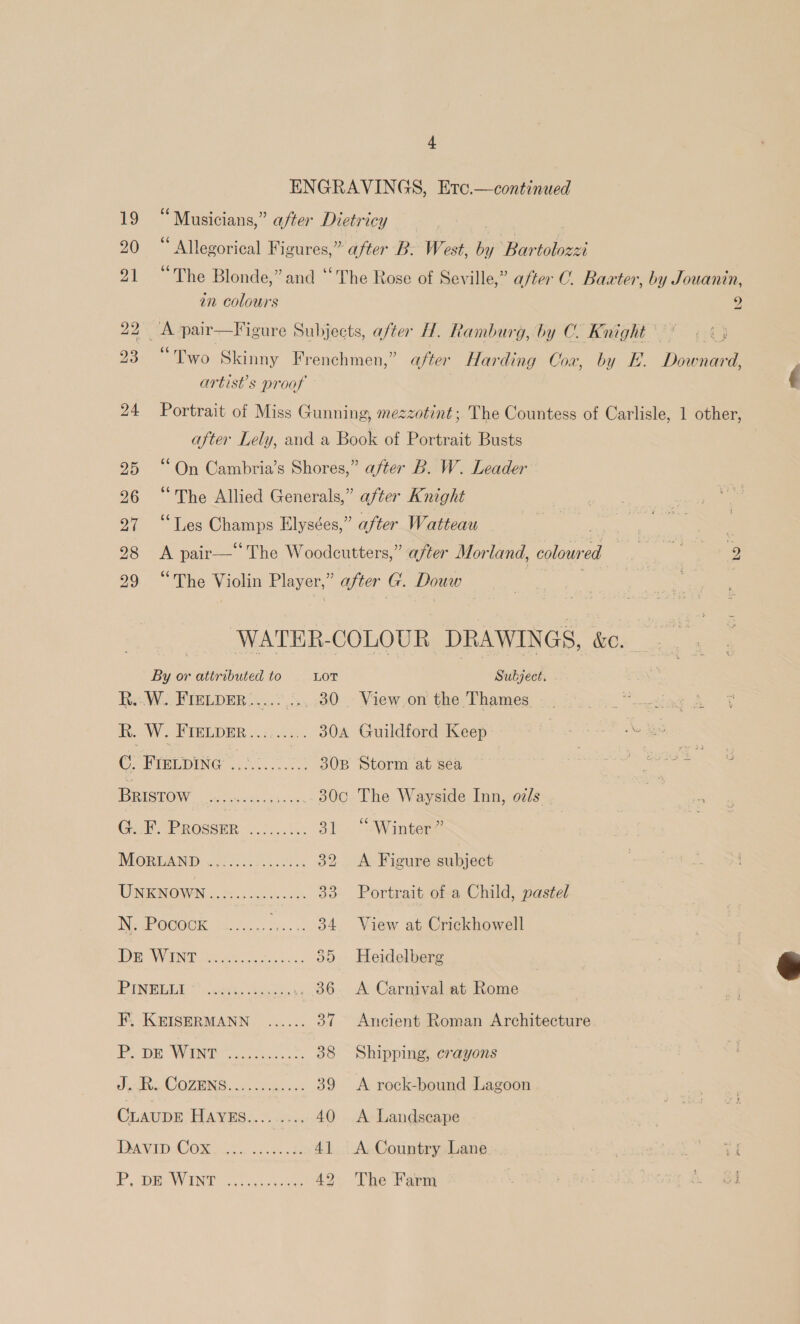 a ENGRAVINGS, Etc.—continued 19 “Musicians,” after Dictricy 20 “ Allegorical Figures,” after B. West, bey ‘Bartolozzi 66 e 21 ~The Blonde,” and ‘The Rose of Seville,” after C. Baxter, by Jouanin, in colours 2 22x pair—Figure Subjects, after H. Ramburg, by C. Knight (9° «&lt;3 23 “Two Skinny Frenchmen,” after Harding Cox, by E. Downard, | artist’s proof f 24 Portrait of Miss Gunning, mezzotint; The Countess of Carlisle, 1 other, after Lely, and a Book of Portrait Busts 25 “On Cambria’s Shores,” after B. W. Leader 26 “The Allied Generals,” after Knight or lies ae Elysées,” after Watteau bo”  28 A pair—‘“The Woodcutters,” after Mor land, colowr PF 29 “The Violin Player,” after G. Douw _ WATER- COLOUR DRAWINGS, &amp;C. ae or attributed to LOT Subject. R...W.. FIELDER......... 30 . View.on the Thames : R. W. FIELDER......... 304 Guildford Keep C. PU DING oo... 30B Storm at sea BROW os _.300 The Wayside Inn, oils G:F. PROSSER tis Heer 31 “Winter” MORDAND «2 S.c420!%5 32 A Figure subject UNRNOWN... 2.6 cs 33 Portrait of a Child, pastel Me ROCOOK ai... sc. 2 34 View at Crickhowell PONV INE cote ee it cee 535 Heidelberg PUN MBLT &gt; ocuxts &lt;u ...., 36. A Carnival at Rome F, KEISERMANN ...... 37 Ancient Roman Architecture PB pe Wint 22. 38 Shipping, crayons Jl CO ZIING moi ots cay. an 39 &lt;A rock-bound Lagoon CLAUDE PRAM HSS. Ay ss 40 &lt;A Landscape DAVID COR eS oes 8 41 A Country Lane * oe P,pm WInt oe 42 The Farm ?