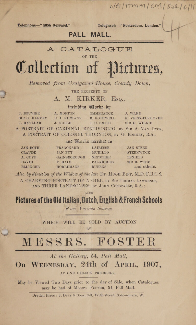      ra Telephone—“‘ 5054 Gerrard.” ey 8 Fonithiom, London\ | he ; WR addon | een CA ek, Ta Ce OF THE Collect t ict ollection of ictures, fiemoved from Craigavad House, County Down, : THE PROPERTY OF fd A. M. KIRKER, Esaq., including orks by | J. BOUVIER A. MORTON OMMEGANCK J. WARD SIR G. HARVEY .J. NIEMANN R. ROTHWELL &amp;. VERBOECKHOVEN J. HAYLLAR J. NOBLE J. C. SMITH SIR D. WILKIE A PORTRAIT OF CARDINAL BENTIVOGLIO, sy Sir A. Van Dyex, A PORTRAIT OF COLONEL THORNTON, sy G. Romney, R.A, and Works ascrthed to JAN BOTH FRAGONARD LAIRESSE JAN STEEN CLAUDE JAN FYT MURILLO STEENWYCK A. CUYP GAINSBOROUGH . NETSCHER TENIERS DAVID F. HALS PALAMEDES SIR B. WEST ELLINGER HORREMANS RUBENS and others. Also, by direction of the Widow of the late Dr. Huan Birt, M.D. FRCS. A CHARMING PORTRAIT OF A GIRL, sy Str THomas LAWRENCE, AND THREE LANDSCAPES, sy Jomn ConsTaBt_e, R.A. ; ALSO Pictures of the Old Italian, Dutch, English &amp; French Schools From Various Sources.   WHICH WILL BE SOLD BY AUCTION pees : BY     May be Viewed Two Days prior to the day of Sale, when Catalogues may be had of Messrs. Foster, 54, Pall Mall.  Dryden Press: J. Davy &amp; Sons, 8-9, Frith-street, Soho-square, W,