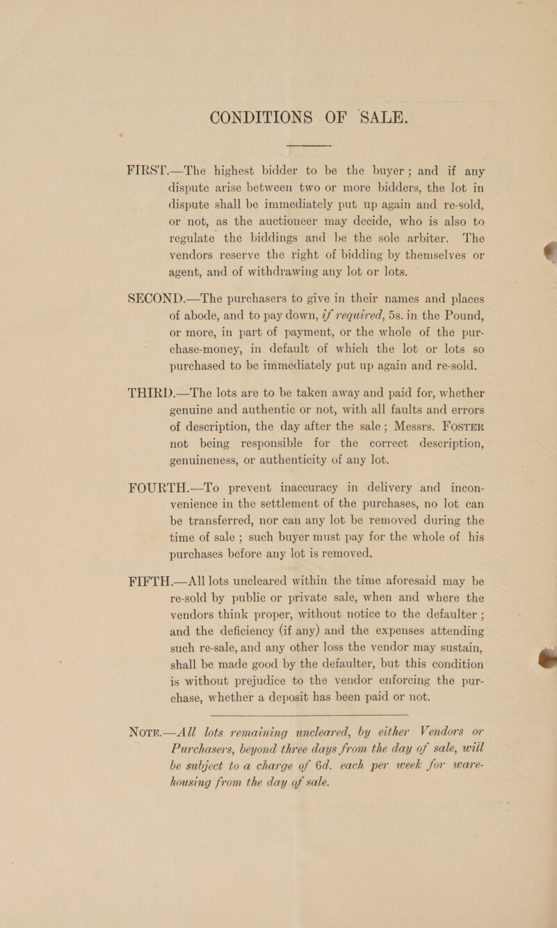 CONDITIONS OF SALE. FIRST.—The highest bidder to be the buyer; and if any dispute arise between two or more bidders, the lot in dispute shall be immediately put up again and re-sold, or not, as the auctioneer may decide, who is also to regulate the biddings and be the sole arbiter. The vendors reserve the right of bidding by themselves or agent, and of withdrawing any lot or lots. SECOND.—tThe purchasers to give in their names and places of abode, and to pay down, 2/ required, 5s. in the Pound, or more, in part of payment, or the whole of the pur- chase-money, in default of which the lot or lots so purchased to be immediately put up again and re-sold. THIRD.—The lots are to be taken away and paid for, whether genuine and authentic or not, with all faults and errors of description, the day after the sale; Messrs. Fostrer not being responsible for the correct description, ' genuineness, or authenticity of any lot. FOURTH.—To prevent inaccuracy in delivery and incon- venience in the settlement of the purchases, no lot can be transferred, nor can any lot be removed during the time of sale ; such buyer must pay for the whole of his purchases before any lot is removed. FIFTH.—AIl lots uncleared within the time aforesaid may be re-sold by public or private sale, when and where the vendors think proper, without notice to the defaulter ; and the deficiency (if any) and the expenses attending such re-sale, and any other loss the vendor may sustain, shall be made good by the defaulter, but this condition is without prejudice to the vendor enforcing the pur- chase, whether a deposit has been paid or not. Notr.—All lots remaining uncleared, by either Vendors or Purchasers, beyond three days from the day of sale, witl be subject to a charge of 6d. each per week for ware- housing from the day of sale,  