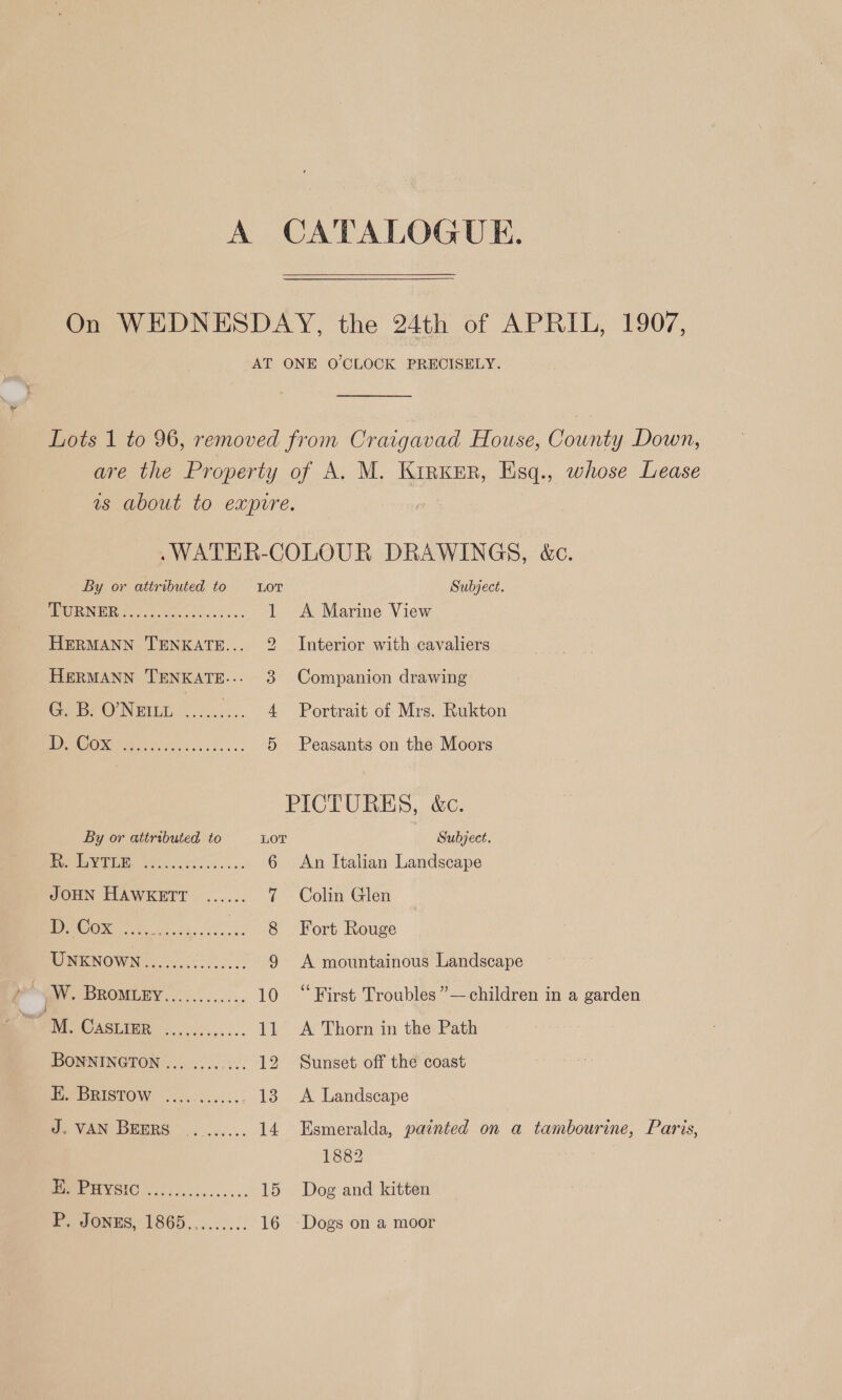 A CATALOGUE. On WEDNESDAY, the 24th of APRIL, 1907, AT ONE O'CLOCK PRECISELY. Lots 1 to 96, removed from Craigavad House, County Down, are the Property of A, M. Kinker, Esq., whose Lease as about to expure. .WATER-COLOUR DRAWINGS, &amp;c. By or attributed to Lor Subject. PEOPRUIVEIR. fxt cy. lace. 'sca's 3 1 A Marine View HERMANN TENKATE... Interior with cavaliers LS HERMANN TENKATE.-- 3 Companion drawing G. B. ONemt .......... 4 Portrait of Mrs. Rukton POO ec), 5 Peasants on the Moors PICTURES, &amp;c. By or attributed to LOT Subject. CALE CON SS oe 6 An Italian Landscape JOHN HAWKETT ...... 7 Colin Glen LS Oe ae 8 Fort Rouge WONIKNOWN Ge es 9 A mountainous Landscape pe? Wz BROMLEY... ... oo... 5: 10 “First Troubles ”—-children in a garden M. CASLINR ...0........ 11 A Thorn in the Path BONNINGTON ... .... .... 12 Sunset off the coast Pe eRiStOW,-............ 138 A Landscape J. VAN BEERS ....... 14 Esmeralda, painted on a tambourine, Paris, 1882 AC 15 Dog and kitten Ee eOnnS, 1865....-:... 16 ~Dogs on a moor