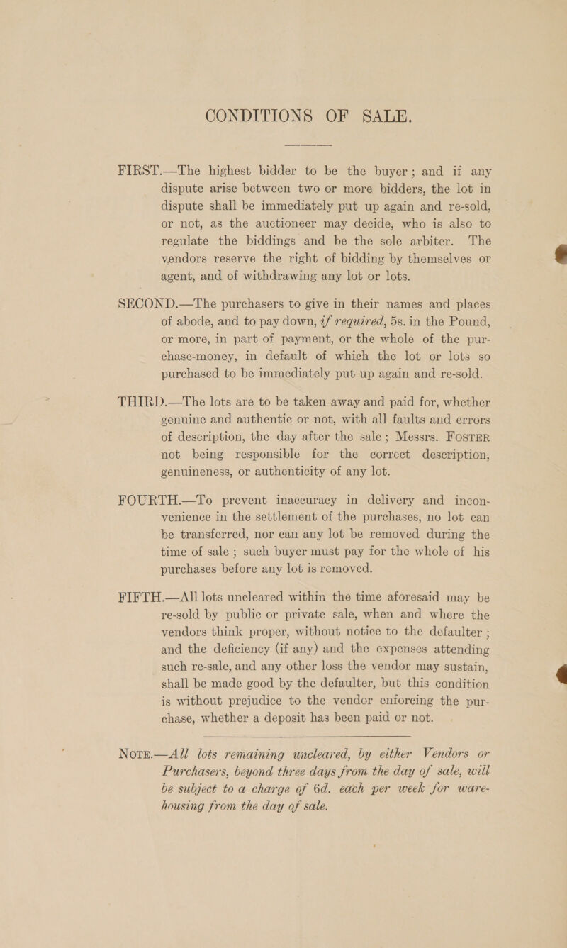 CONDITIONS OF SALE. FIRST.—The highest bidder to be the buyer; and if any dispute arise between two or more bidders, the lot in dispute shall be immediately put up again and re-sold, or not, as the auctioneer may decide, who is also to regulate the biddings and be the sole arbiter. The vendors reserve the right of bidding by themselves or agent, and of withdrawing any lot or lots. SECOND.—The purchasers to give in their names and places of abode, and to pay down, 7f required, 5s. in the Pound, or more, in part of payment, or the whole of the pur- chase-money, in default of which the lot or lots so purchased to be immediately put up again and re-sold. THIRD.—The lots are to be taken away and paid for, whether genuine and authentic or not, with all faults and errors of description, the day after the sale; Messrs. Foster not being responsible for the correct description, genuineness, or authenticity of any lot. FOURTH.—To prevent inaccuracy in delivery and incon- venience in the settlement of the purchases, no lot can be transferred, nor can any lot be removed during the time of sale ; such buyer must pay for the whole of his purchases before any lot is removed. FIFTH.—AIl lots uncleared within the time aforesaid may be re-sold by public or private sale, when and where the vendors think proper, without notice to the defaulter ; and the deficiency (if any) and the expenses attending such re-sale, and any other loss the vendor may sustain, shall be made good by the defaulter, but this condition is without prejudice to the vendor enforcing the pur- chase, whether a deposit has been paid or not. Notrt.—All lots remaining uncleared, by either Vendors or Purchasers, beyond three days from the day of sale, wiil be subject to a charge of 6d. each per week for ware- housing from the day of sale.  