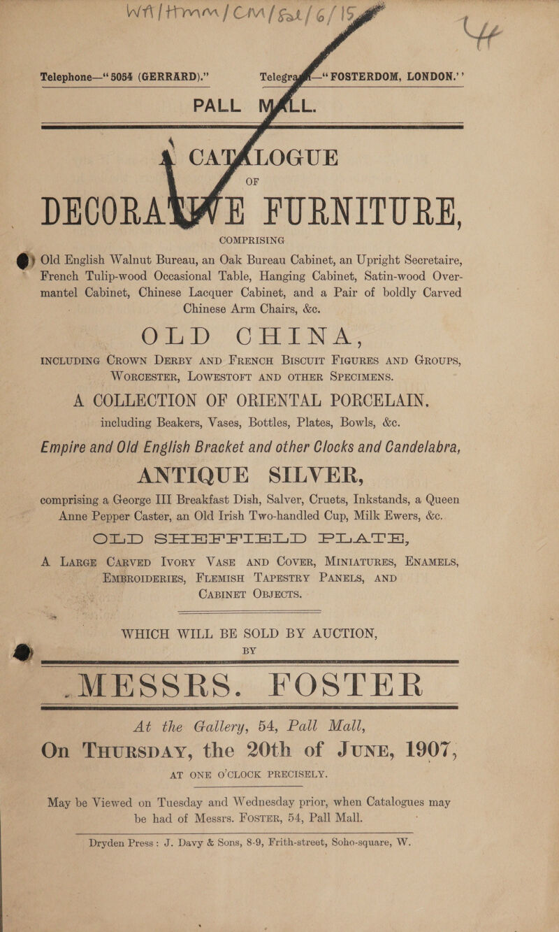     ’ “FOSTERDOM, LONDON.’ EL: Telephone—‘ 5054 (GERRARD).” Telegra PALL  . CAY | (LOGUE DECORAN a! E FURNITURE e Old English Walnut Bureau, an Oak Bureau Cabinet, an Upright Secretaire, * French Tulip-wood Occasional Table, Hanging Cabinet, Satin-wood Over- mantel Cabinet, Chinese Lacquer Cabinet, and a Pair of boldly Carved Chinese Arm Chairs, &amp;e. oD. CHINA. INCLUDING CROWN DERBY AND FRENCH Biscuir FIGURES AND GROUPS, WORCESTER, LOWESTOFT AND OTHER SPECIMENS. A COLLECTION OF ORIENTAL PORCELAIN, including Beakers, Vases, Bottles, Plates, Bowls, &amp;c. ernie and Old English Bracket and other Clocks and Candelabra, ANTIQUE SILVER, comprising a George III Breakfast Dish, Salver, Cruets, Inkstands, a Queen Anne Pepper Caster, an Old Irish Two-handled Cup, Milk Ewers, &amp;c. Smo See Yip PiAT EH, A Large CARVED Ivory VASE AND Cover, MINIATURES, ENAMELS, EMBROIDERIES, FLEMISH TAPESTRY PANELS, AND CABINET OBJECTS.   WHICH WILL BE SOLD BY AUCTION, ®@ | BY MESSRS. FOSTER At the Gallery, 54, Pall Mall, On TuHurspAy, the 20th of JUNE, 1907, AT ONE O'CLOCK PRECISELY.     May be Viewed on Tuesday and Wednesday prior, when Catalogues may be had of Messrs. Fostmr, 54, Pall Mall. Dryden Press: J. Davy &amp; Sons, 8-9, Frith-street, Soho-square, W.