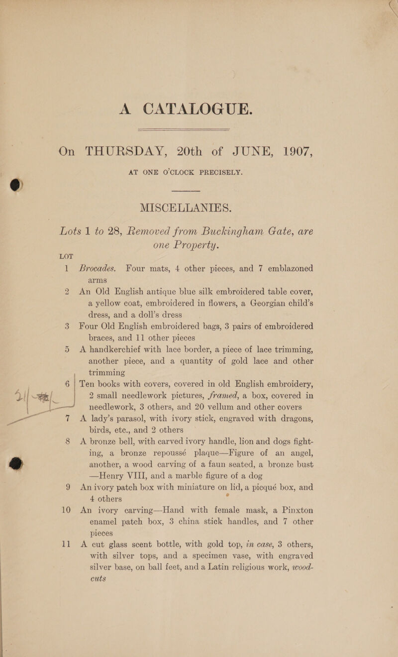  A CATALOGUE.  On THURSDAY, 20th of JUNE, 1907, AT ONE O'CLOCK PRECISELY. @ MS. MISCELLANIES. one Property. LOT 1 Brocades. Four mats, 4 other pieces, and 7 emblazoned arms 2 An Old English antique blue silk embroidered table cover, a yellow coat, embroidered in flowers, a Georgian child’s dress, and a doll’s dress 3 Four Old English embroidered bags, 3 pairs of embroidered braces, and 11 other pieces 5 <A handkerchief with lace border, a piece of lace trimming, another piece, and a quantity of gold lace and other , trimming 7 6 | Ten books with covers, covered in old English embroidery, 4 | Se 2 small needlework pictures, /ramed, a box, covered in 2 needlework, 3 others, and 20 vellum and other covers co 7 A lady’s parasol, with ivory stick, engraved with dragons, birds, etc., and 2 others 8 A bronze bell, with carved ivory handle, lion and dogs fight- ing, a bronze repoussé plaque—Figure of an angel, @ another, a wood carving of a faun seated, a bronze bust —Henry VIII, and a marble figure of a dog 9 Anivory patch box with miniature on lid, a picqué box, and 4 others ; 10 An ivory carving—Hand with female mask, a Pinxton enamel patch box, 3 china stick handles, and 7 other pieces 11 A cut glass scent bottle, with gold top, 7 case, 3 others, with silver tops, and a specimen vase, with engraved silver base, on ball feet, and a Latin religious work, wood- cuts