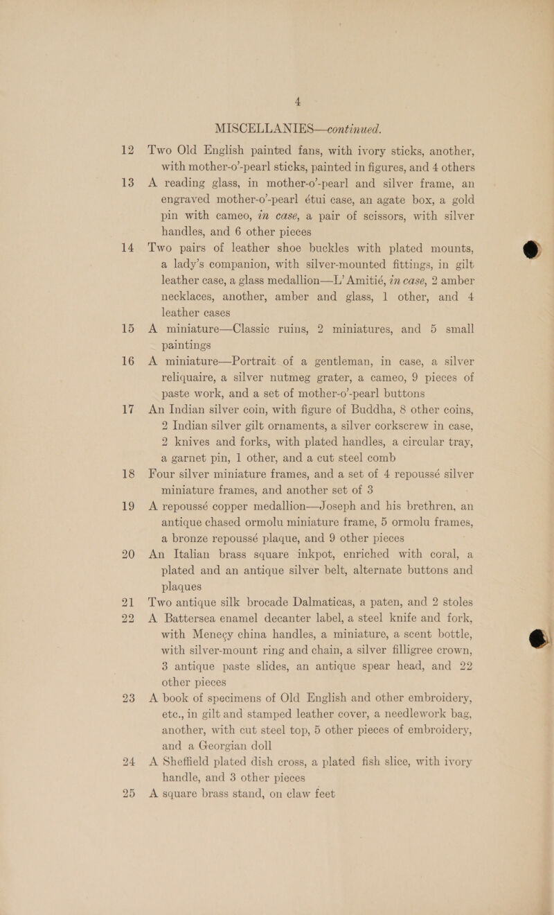 13 14 16 aii 18 19 23 25 + MISCELLANIES—continued. Two Old English painted fans, with ivory sticks, another, with mother-o’-pearl sticks, painted in figures, and 4 others A reading glass, in mother-o-pearl and silver frame, an engraved mother-o-pearl étui case, an agate box, a gold pin with cameo, 7m case, a pair of scissors, with silver handles, and 6 other pieces Two pairs of leather shoe buckles with plated mounts, a lady’s companion, with silver-mounted fittings, in gilt leather case, a glass medallion—L’ Amitié, 77 case, 2 amber necklaces, another, amber and glass, 1 other, and 4 leather cases A miniature—Classic ruins, 2 miniatures, and 5 small paintings A miniature—Portrait of a gentleman, in case, a silver reliquaire, a silver nutmeg grater, a cameo, 9 pieces of paste work, and a set of mother-o-pearl buttons An Indian silver coin, with figure of Buddha, 8 other coins, 2 Indian silver gilt ornaments, a silver corkscrew in case, 2 knives and forks, with plated handles, a circular tray, a garnet pin, 1 other, and a cut steel comb Four silver miniature frames, and a set of 4 repoussé silver miniature frames, and another set of 3 A repoussé copper medallion—Joseph and his brethren, an antique chased ormolu miniature frame, 5 ormolu frames, a bronze repoussé plaque, and 9 other pieces An Italian brass square inkpot, enriched with coral, a plated and an antique silver belt, alternate buttons and plaques Two antique silk brocade Dalmaticas, a paten, and 2 stoles A Battersea enamel decanter label, a steel knife and fork, with Menecy china handles, a miniature, a scent bottle, with silver-mount ring and chain, a silver filligree crown, 3 antique paste slides, an antique spear head, and 22 other pieces A book of specimens of Old English and other embroidery, etc., in gilt and stamped leather cover, a needlework bag, another, with cut steel top, 5 other pieces of embroidery, and a Georgian doll A Sheffield plated dish cross, a plated fish slice, with ivory handle, and 3 other pieces A square brass stand, on claw feet  