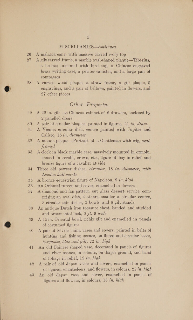 33 34 35 36 37 38 39 40 4] awe bo 5 MISCELLANIES—continwed. A malacea cane, with massive carved ivory top A gilt carved frame, a marble oval-shaped plaque—Tiberius, a bronze inkstand with bird top, a Chinese engraved brass writing case, a pewter canister, and a large pair of compasses A carved wood plaque, a straw frame, a gilt plaque, 5 engravings, and a pair of bellows, painted in flowers, and 27 other pieces Other Property. A 22 in. gilt lac Chinese cabinet of 6 drawers, enclosed by 2 panelled doors A pair of circular plaques, painted in figures, 21 2. diam. A Vienna circular dish, centre painted with Jupiter and Calisto, 15 an. diameter A mosaic plaque—Portrait of a Gentleman with wig, oval, Framed A clock in black marble case, massively mounted in ormolu, chased in scrolls, crown, etc., figure of boy in relief and bronze figure of a cavalier at side Three old pewter dishes, czrcular, 18 in. diameter, with London hall-marks A bronze equestrian figure of Napoleon, 9 zn. high An Oriental tureen and cover, enamelled in flowers A diamond and fan pattern cut glass dessert service, com- prising an oval dish, 4 others, smaller, a circular centre, 3 circular side dishes, 3 bowls, and 6 gilt stands An antique Dutch iron treasure chest, banded and studded and ornamental lock, 2 ft. 9 wide A 15in. Oriental bowl, richly gilt and enamelled in panels of costumed figures A pair of Sévres china vases and covers, painted in belts of hunting and fishing scenes, on fluted and circular bases, turquoise, blue and gilt, 22 in. high An old Chinese shaped vase, decorated in panels of figures and river scenes, in colours, on diaper ground, and band of foliage in relief, 12 in. high A pair of old Japan vases and covers, enamelled in panels of figures, chanticleers, and flowers, in colours, 22 ¢n. high An old Japan vase and cover, enamelled in panels of figures and flowers, in colours, 18 an. high