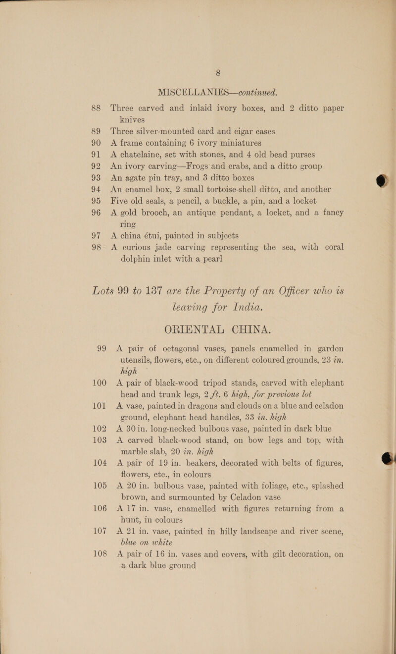 88 89 90 I 92 93 94 95 96 ot 98 8 MISCELLANIES—continued. Three carved and inlaid ivory boxes, and 2 ditto paper knives Three silver-mounted card and cigar cases A frame containing 6 ivory miniatures A chatelaine, set with stones, and 4 old bead purses An ivory carving—Frogs and crabs, and a ditto group An agate pin tray, and 3 ditto boxes An enamel box, 2 small tortoise-shell ditto, and another Five old seals, a pencil, a buckle, a pin, and a locket A gold brooch, an antique pendant, a locket, and a fancy ring A china étui, painted in subjects A curious jade carving representing the sea, with coral dolphin inlet with a pearl a) 100 101 102 103 104 105 106 107 108 leaving for India. ORIENTAL CHINA. A pair of octagonal vases, panels enamelled in garden utensils, flowers, etc., on different coloured grounds, 23 zn. high A pair of black-wood tripod stands, carved with elephant head and trunk legs, 2 ft. 6 high, for previous lot A vase, painted in dragons and clouds on a blue and celadon ground, elephant head handles, 33 in. high A 30in. long-necked bulbous vase, painted in dark blue A carved black-wood stand, on bow legs and top, with marble slab, 20 22. high A pair of 19 in. beakers, decorated with belts of figures, flowers, etc., in colours A 20 in. bulbous vase, painted with foliage, etc., splashed brown, and surmounted by Celadon vase A 17 in. vase, enamelled with figures returning from a hunt, in colours A 21 in. vase, painted in hilly landscape and river scene, blue on white A pair of 16 in. vases and covers, with gilt decoration, on a dark blue ground  