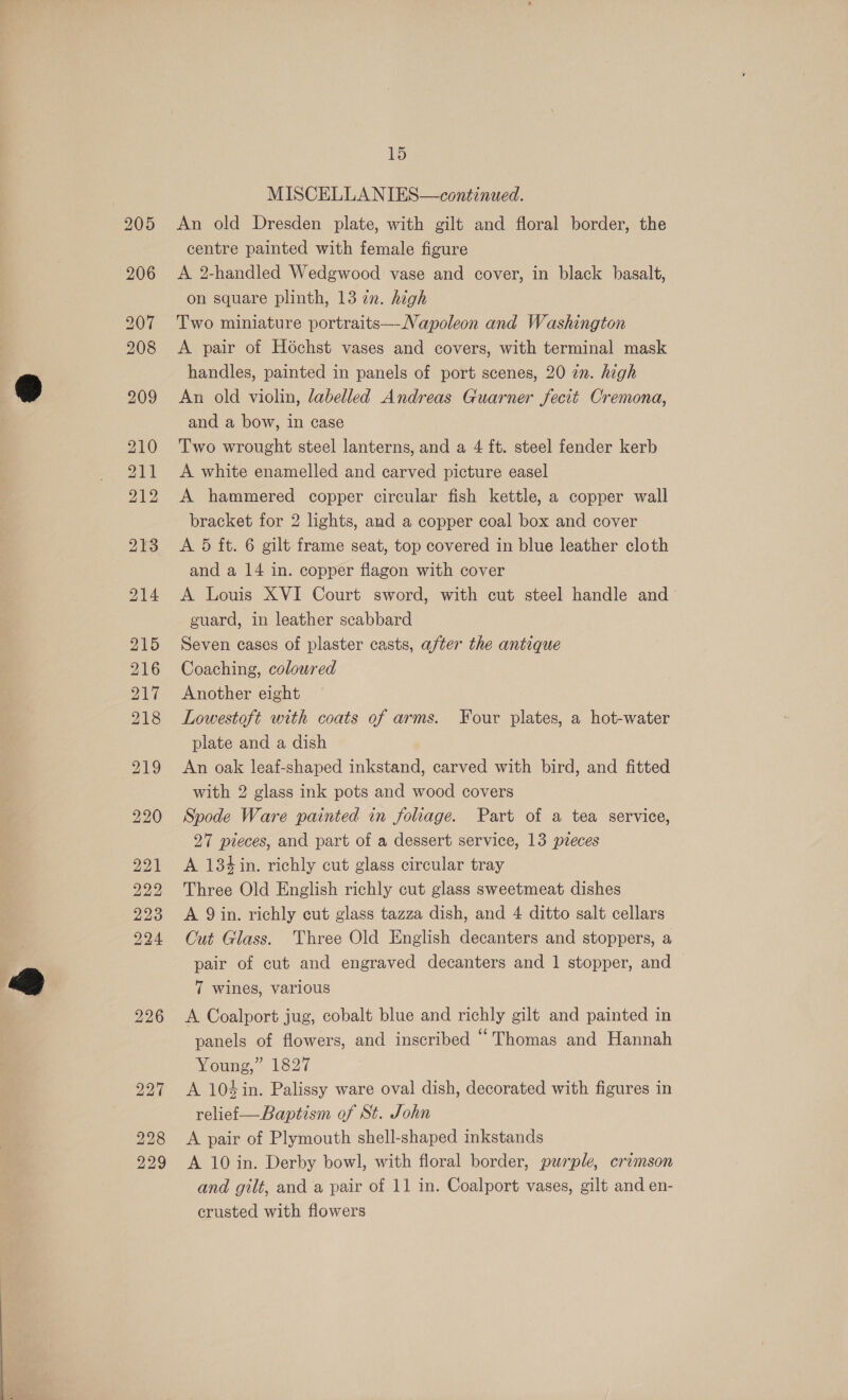 228 229 15 MISCELLA NIES—continued. An old Dresden plate, with gilt and floral border, the centre painted with female figure A 2-handled Wedgwood vase and cover, in black basalt, on square plinth, 13 zn. high Two miniature portraits—-Napoleon and Washington A pair of Hochst vases and covers, with terminal mask handles, painted in panels of port scenes, 20 an. high An old violin, labelled Andreas Guarner fecit Cremona, and a bow, in case Two wrought steel lanterns, and a 4 ft. steel fender kerb A white enamelled and carved picture easel A hammered copper circular fish kettle, a copper wall bracket for 2 lights, and a copper coal box and cover A 5 ft. 6 gilt frame seat, top covered in blue leather cloth and a 14 in. copper flagon with cover A Louis XVI Court sword, with cut steel handle and guard, in leather scabbard Seven cases of plaster casts, after the antique Coaching, coloured Another eight Lowestoft with coats of arms. Four plates, a hot-water plate and a dish An oak leaf-shaped inkstand, carved with bird, and fitted with 2 glass ink pots and wood covers Spode Ware painted in foliage. Part of a tea service, 27 pieces, and part of a dessert service, 13 pieces A 134 in. richly cut glass circular tray Three Old English richly cut glass sweetmeat dishes A 9 in. richly cut glass tazza dish, and 4 ditto salt cellars Cut Glass. Three Old English decanters and stoppers, a pair of cut and engraved decanters and 1 stopper, and 7 wines, various A Coalport jug, cobalt blue and richly gilt and painted in panels of flowers, and inscribed “Thomas and Hannah Young,” 1827 A 104in. Palissy ware oval dish, decorated with figures in relief—Baptism of St. John A pair of Plymouth shell-shaped inkstands A 10 in. Derby bowl, with floral border, purple, crimson and gilt, and a pair of 11 in. Coalport vases, gilt and en- crusted with flowers