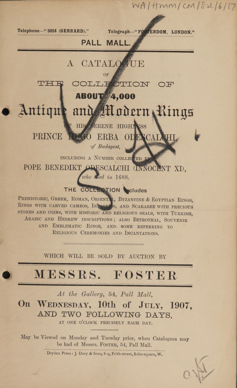 WA ltHum (fom [&amp;20/6/17 ae Telephone—‘ 5054 (GERRARD).” Telegraph— FQ@PERDOM, LONDON.”   PALL MALL. ge      | ABOU @ Antigue ani  PREHISTORIC, GREEK, RoMAN, ORIENT, Byzantine &amp; EGyprian RINGS, RINGS WITH CARVED CAMEOS, In% euaS, AND SCARABEE WITH PRECIOUS STONES AND COINS, WITH HISTORIC AND RELIGIOUS SEALS, WITH TURKISH, ARABIC AND HEBREW INSCRIPTIONS; ALSO BETROTHAL, SOUVENIR AND EMBLEMATIC RINGS, AND SOME REFERRING TO RELIGIOUS CEREMONIES AND INCANTATIONS. Ee ee ee ane eee =   WHICH WILL BE SOLD BY AUCTION BY @® MESSRS. FOSTER At the Gallery, 54, Pall Mall, On WeEpyeEspAY, 10th of Jury, 1907, AND TWO FOLLOWING DAYS, AT ONE O'CLOCK PRECISELY EACH DAY,     May be Viewed on Monday and Tuesday prior, when Catalogues may be had of Messrs. FostEr, 54, Pall Mall.  Dryden Press; J. Davy &amp; Sons, 8-9, Frith-street, Soho-square, W. 