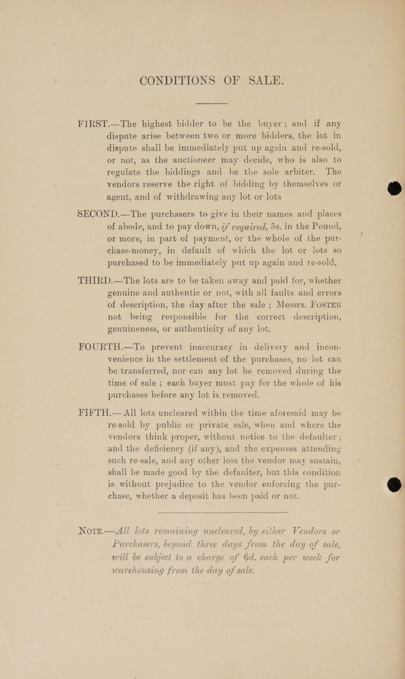 CONDITIONS OF SALE. FIRST.—The highest bidder to be the buyer; and if any dispute arise between two or more bidders, the lot in dispute shall be immediately put up again and re-sold, or not, as the auctioneer may decide, who is also to regulate the biddings and be the sole arbiter. The vendors reserve the right of bidding by themselves or agent, and of withdrawing any lot or lots SECOND.—The purchasers to give in their names and places of abode, and to pay down, 7f required, 5s. in the Pound, or more, in part of payment, or the whole of the pur- chase-money, in default of which the lot or lots so purchased to be immediately put up again and re-sold, THIRD.—tThe lots are to be taken away and paid for, whether genuine and authentic or not, with all faults and errors of description, the day after the sale ; Messrs. FOSTER not being responsible for the correct description, genuineness, or authenticity of any lot. FOURTH.—To prevent inaccuracy in delivery and incon- venience in the settlement of the purchases, no lot can be transferred, nor can any lot be removed during the time of sale ; each buyer must pay for the whole of his purchases before any lot is removed. FIFTH.— All lots uncleared within the time aforesaid may be re-sold by public or private sale, when and where the vendors think proper, without notice to the defaulter ; and the deficiency (if any), and the expenses attending such re-sale, and any other loss the vendor may sustain, shall be made good by the defaulter, but this condition is without prejudice to the vendor enforcing the pur- chase, whether a deposit has been paid or not. Nore.— All lots remaining wneleared, by. either Vendors or Lurchasers, beyond three days from the day of sale, will be subject to a charge of 6d. each per week for warehousing from the day of sale.