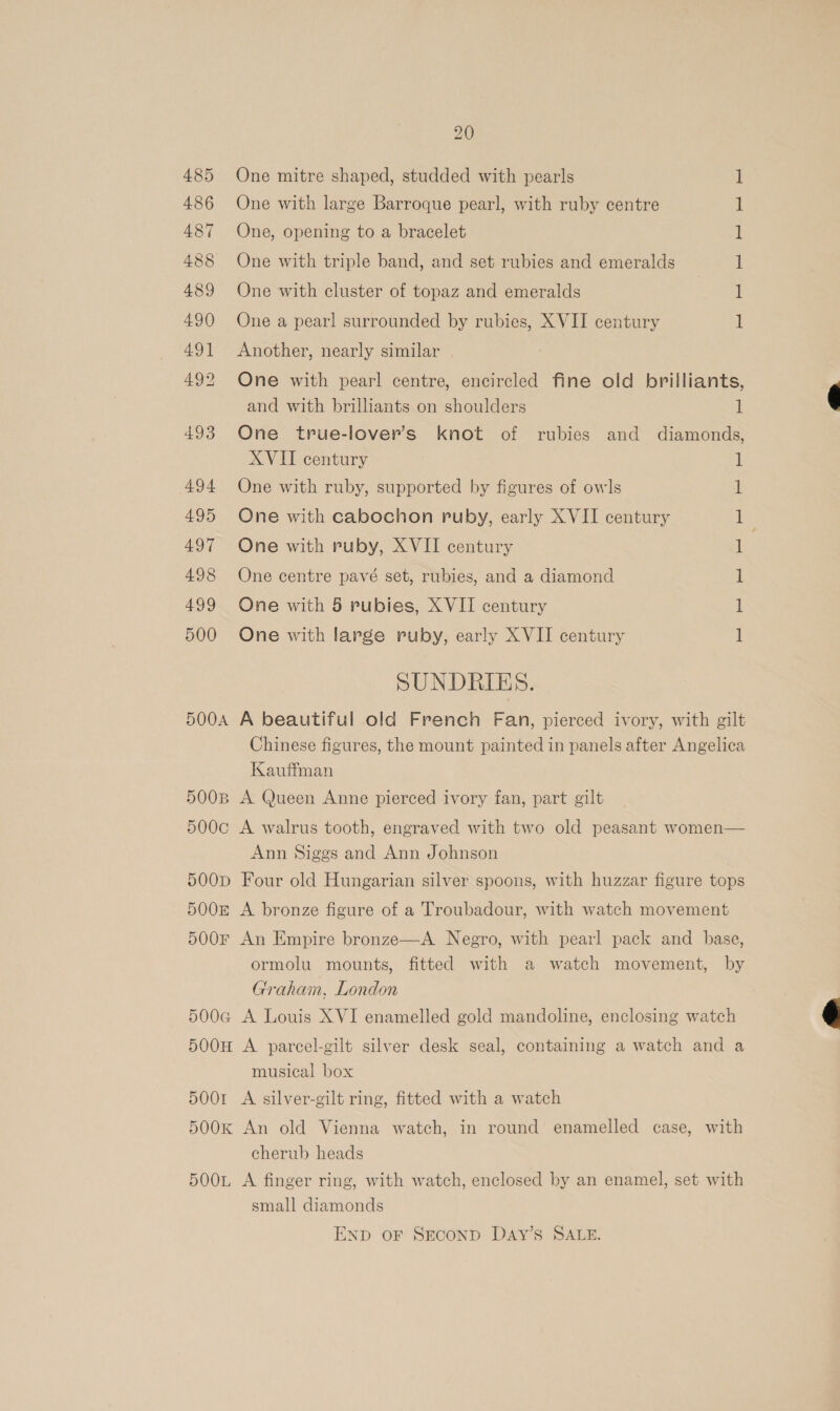 485 486 487 488 489 490 491 492 493 494 495 497 498 499 500 5OOA 5OOB 500c 500D 5008 500F 5004 500H 5OOI 5OOK 5OOL 20 One mitre shaped, studded with pearls One with large Barroque pearl, with ruby centre One, opening to a bracelet One with triple band, and set rubies and emeralds One with cluster of topaz and emeralds — SS et pe ES Ee One a pearl surrounded by rubies, XVII century Another, nearly similar | One with pearl centre, encircled fine old brilliants, and with brilliants on shoulders i One true-lover’s knot of rubies and diamonds, XVII century One with ruby, supported by figures of owls One with cabochon ruby, early XVII century One with ruby, XVII century One centre pavé set, rubies, and a diamond One with 5 rubies, X VII century One with large ruby, early XVII century | SUNDRIES. A beautiful old French Fan, pierced ivory, with gilt Chinese figures, the mount painted in panels after Angelica Kauffman A Queen Anne pierced ivory fan, part gilt A walrus tooth, engraved with two old peasant women— Ann Siggs and Ann Johnson | Four old Hungarian silver spoons, with huzzar figure tops A bronze figure of a Troubadour, with watch movement An Empire bronze—A Negro, with pearl pack and base, ormolu mounts, fitted with a watch movement, by Graham, London A Louis XVI enamelled gold mandoline, enclosing watch A parcel-gilt silver desk seal, containing a watch and a musical box A silver-gilt ring, fitted with a watch An old Vienna watch, in round enamelled case, with cherub heads A finger ring, with watch, enclosed by an enamel, set with small diamonds END OF SECOND DAY’S SALE.