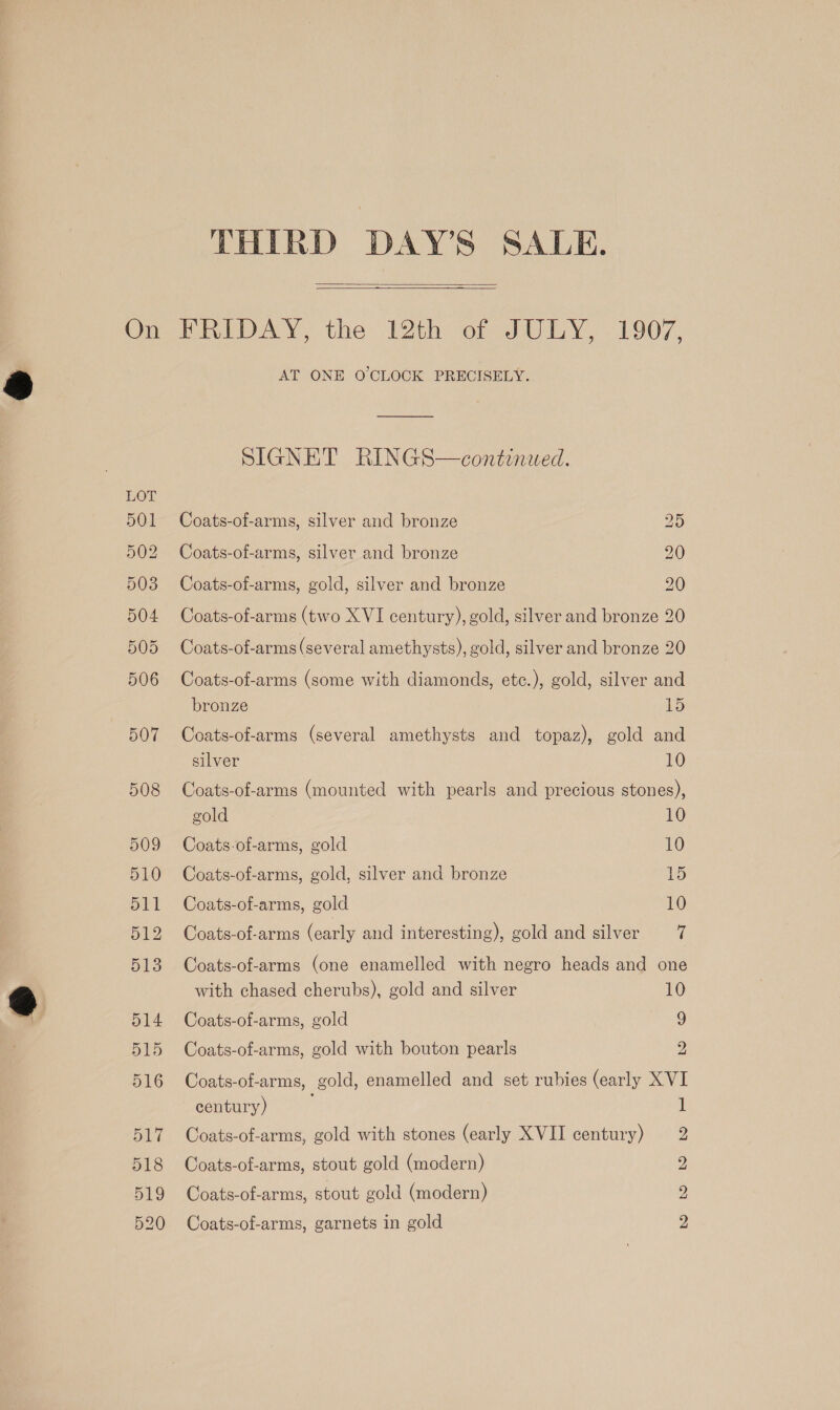  AT ONE O'CLOCK PRECISELY. SIGNET RINGS—continued. Coats-of-arms, silver and bronze 25 Coats-of-arms, silver and bronze 20 Coats-of-arms, gold, silver and bronze 20 Coats-of-arms (two XVI century), gold, silver and bronze 20 Coats-of-arms (several amethysts), gold, silver and bronze 20 Coats-of-arms (some with diamonds, etc.), gold, silver and bronze 15 Coats-of-arms (several amethysts and topaz), gold and silver 10 Coats-of-arms (mounted with pearls and precious stones), gold 10 Coats-of-arms, gold 10 Coats-of-arms, gold, silver and bronze 1) Coats-of-arms, gold 10 Coats-of-arms (early and interesting), gold and silver 7 Coats-of-arms (one enamelled with negro heads and one with chased cherubs), gold and silver 10 Coats-of-arms, gold 9 Coats-of-arms, gold with bouton pearls 2 Coats-of-arms, gold, enamelled and set rubies (early XVI century) Coats-of-arms, gold with stones (early XVII century) Coats-of-arms, stout gold (modern) Coats-of-arms, stout gold (modern) bs b> Ww 59) CUE Coats-of-arms, garnets in gold