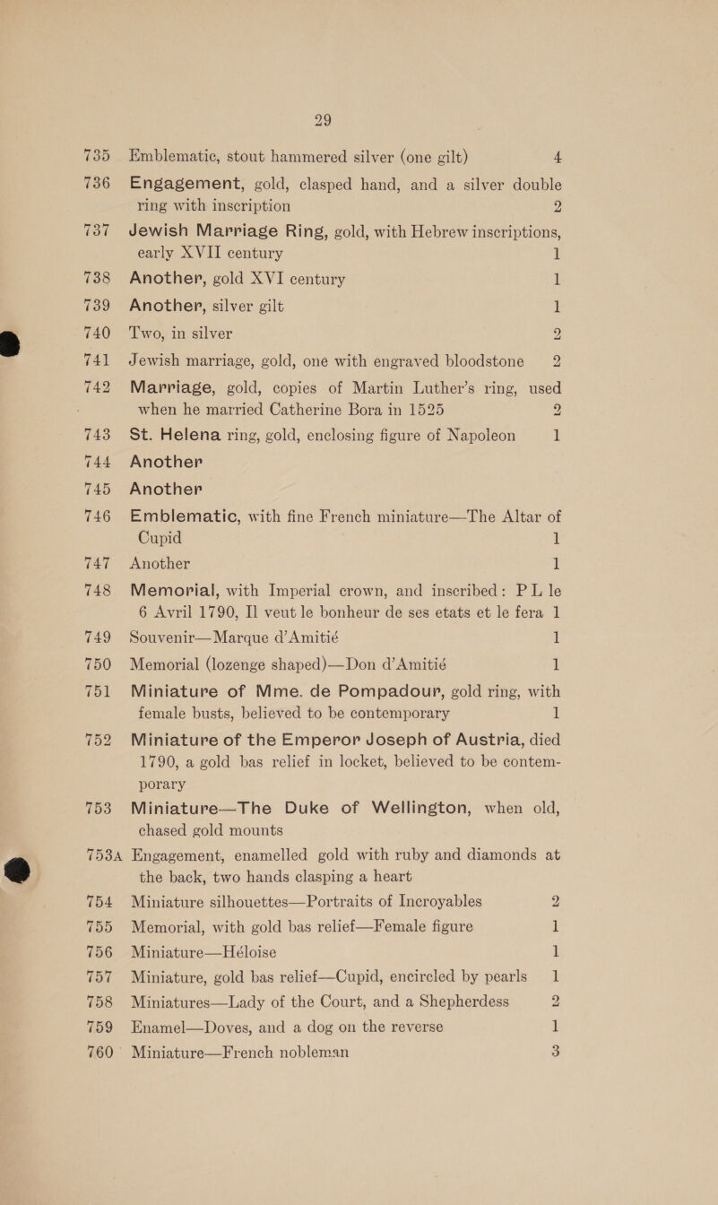735 736 739 740 Cook 754 755 756 157 758 759 760 © 29 Emblematic, stout hammered silver (one gilt) 4 Engagement, gold, clasped hand, and a silver double ring with inscription 2 Jewish Marriage Ring, gold, with Hebrew inscriptions, early XVII century 1 Another, gold XVI century i! Another, silver gilt 1 2 Two, in silver bo Jewish marriage, gold, one with engraved bloodstone Marriage, gold, copies of Martin Luther’s ring, used when he married Catherine Bora in 1525 2 St. Helena ring, gold, enclosing figure of Napoleon i Another Another Emblematic, with fine French miniature—The Altar of Cupid 1 Another 1 Memorial, with Imperial crown, and inscribed: PL le 6 Avril 1790, I] veut le bonheur de ses etats et le fera 1 Souvenir— Marque d’Amitié 1 Memorial (lozenge shaped)—Don d’Amitié 1 Miniature of Mme. de Pompadoupr, gold ring, with female busts, believed to be contemporary 1 Miniature of the Emperor Joseph of Austria, died 1790, a gold bas relief in locket, believed to be contem- porary Miniature—The Duke of Wellington, when old, chased gold mounts Engagement, enamelled gold with ruby and diamonds at the back, two hands clasping a heart Miniature silhouettes—Portraits of Incroyables Memorial, with gold bas relief—Female figure Miniature—Héloise Miniature, gold bas relief—Cupid, encircled by pearls Miniatures—Lady of the Court, and a Shepherdess Enamel—Doves, and a dog on the reverse © = bp — S| — 2b’ Miniature—French nobleman