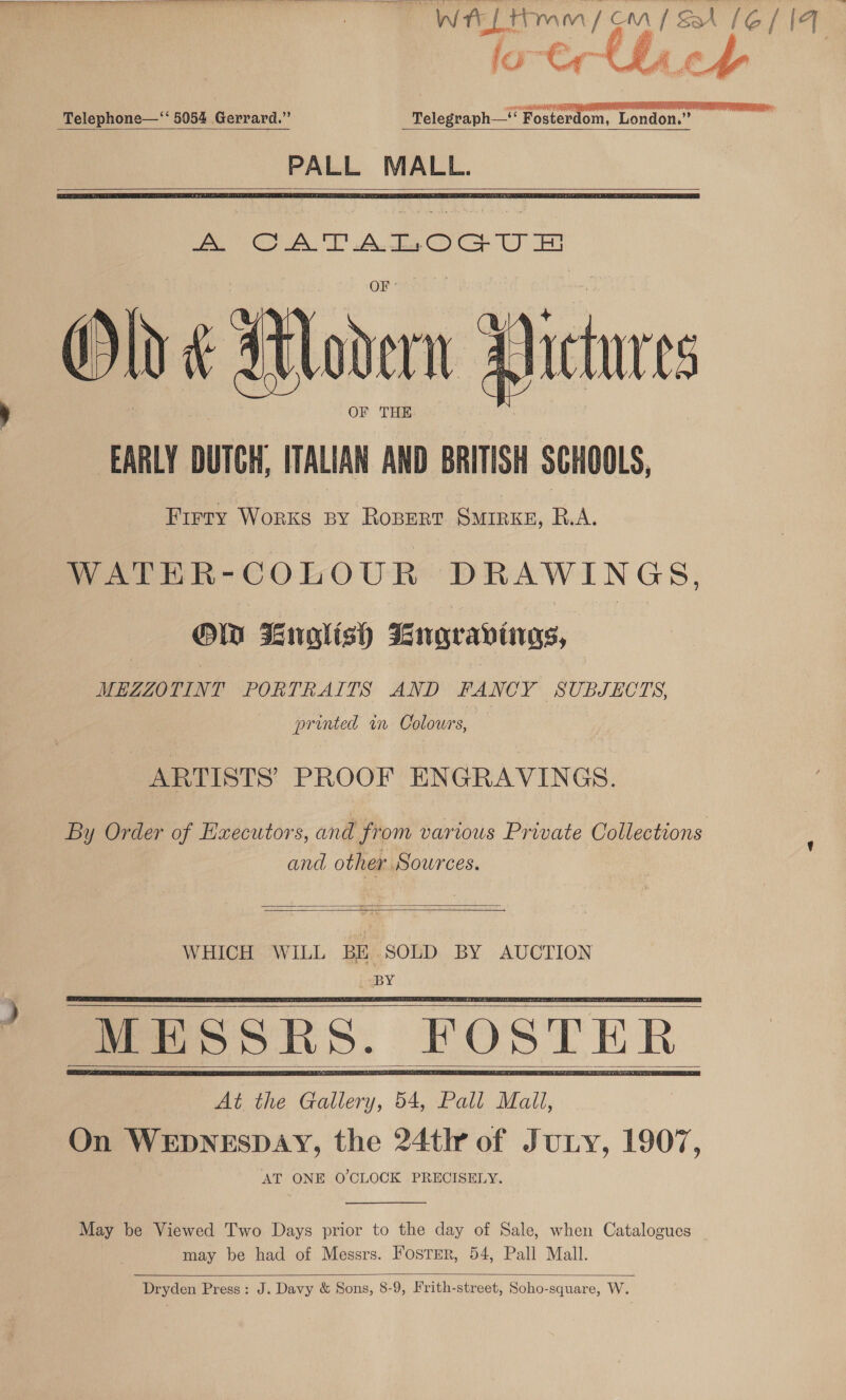 PES et eve eee ee ee ee ee ae ey Re re Se ewe Sree! Ma roe [ée/|4 | a a, # os   Telephone—‘‘ 5054 Gerrard.” Telegraph—* Foster om, London.” — ye     Old &amp; Modern FA tures ) OF THE EARLY DUTCH, ITALIAN AND BRITISH SCHOOLS, Firry Works py RoBert SMIRKE, RA. WATER-COLOUR DRAWINGS. OW Lnglish Bnrgravings, | MEZZOTINT PORTRAITS AND FANCY SUBJECTS, printed in Colours, ARTISTS’ PROOF ENGRAVINGS. By Order of Executors, and from various Private Collections and other Sources.   WHICH WILL BE. SOLD BY AUCTION BY       May be Viewed Two Days prior to the day of Sale, when Catalogues may be had of Messrs. Foster, 54, Pall Mall.  Dryden Press: J. Davy &amp; Sons, 8-9, Frith-street, Soho-square, W.