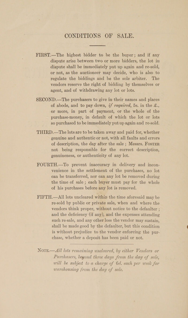 CONDITIONS OF SALE. FIRST.—The highest bidder to be the buyer; and if any dispute arise between two or more bidders, the lot in dispute shall be immediately put up again and re-sold, or not, as the auctioneer may decide, who is also to regulate the biddings and be the sole arbiter. The vendors reserve the right of bidding by themselves or agent, and of withdrawing any lot or lots. SECOND.—The purchasers to give in their names and places of abode, and to pay down, if required, 5s. in the £., or more, in part of payment, or the whole of the purchase-money, in default of which the lot or lots so purchased to be immediately put up again and re-sold. THIRD.—The lots are to be taken away and paid for, whether genuine and authentic or not, with all faults and errors of description, the day after the sale ; Messrs. FosTEer not being responsible for the correct description, genuineness, or authenticity of any lot. FOURTH.—To prevent inaccuracy in delivery and incon- venience in the settlement of the purchases, no lot can be transferred, nor can any lot be removed during the time of sale ; each buyer must pay for the whole of his purchases before any lot is removed. FIFTH.—AII lots uncleared within the time aforesaid may be re-sold by public or private sale, when and where the vendors think proper, without notice to the defaulter ; and the deficiency (if any), and the expenses attending such re-sale, and any other loss the vendor may sustain, shall be made good by the defaulter, but this condition is without prejudice to the vendor enforcing the pur- chase, whether a deposit has been paid or not.  Notrse.— All lots remaining uncleared, by either Vendors or Purchasers, beyond three days from the day of sale, will be subject to a charge of 6d. each per week for warehousing from the day of sale.