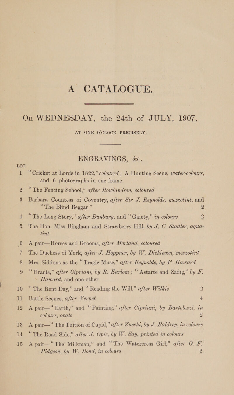 A CATALOGUE. LOT oot oO 10 11 12 13 14 15 AT ONE O'CLOCK PRECISELY. ENGRAVINGS, &amp;c. “Cricket at Lords in 1822,” coloured; A Hunting Scene, water-colours, and 6 photographs in one frame ce ° The Fencing School,” after Rowlandson, coloured Barbara Countess of Coventry, after Sir J. Reynolds, mezzotint, and “The Blind Beggar ” 2 “The Long Story,” after Bunbury, and “ Gaiety,” in colours 2 The Hon. Miss Bingham and Strawberry Hill, by J. C. Stadler, aqua- tint A pair—Horses and Grooms, after Morland, coloured The Duchess of York, after J. Hoppner, by W. Dickinson, mezzotint Mrs. Siddons as the “ Tragic Muse,” after Reynolds, by F. Haward “Urania,” after Cipriani, by R. Earlom; “ Astarte and Zadig,” by F. Haward, and one other “The Rent Day,” and “ Reading the Will,” after Wilkie 2 Battle Scenes, after Vernet | 4 A pair—‘ Earth,” and “Painting,” after Cipriani, by Bartolozzi, in colours, ovals 2 A pair—‘‘ The Tuition of Cupid,” after Zucchi, by J. Baldrey, in colours “The Road Side,” after J. Opie, by W. Say, printed in colours A pair—“ The Milkman,” and “The Watercress Girl,” after G. PF. Pidgeon, by W. Bond, in colours 2