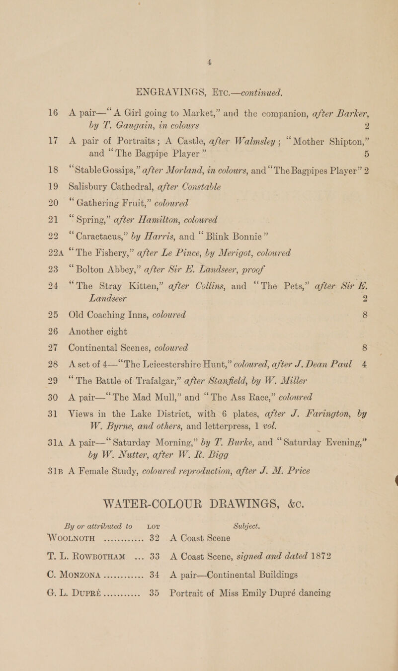 16 17 31 ENGRAVINGS, Etc.—continued. A pair— A Girl going to Market,” and the companion, after Barker, by T. Gaugain, in colours 2 A pair of Portraits; A Castle, after Walmsley ; “Mother Shipton,” and “The Bagpipe Player ” 5 “Stable Gossips,” after Morland, in colours, and “The Bagpipes Player” 2 Salisbury Cathedral, after Constable “ Gathering Fruit,” coloured “Spring,” after Hamilton, coloured “Caractacus,” by Harris, and “ Blink Bonnie” “The Fishery,” after Le Pince, by Merigot, coloured “Bolton Abbey,” after Sir LE. Landseer, proof “The Stray Kitten,” after Collins, and “The Pets,” after Sir E. Landseer 2 Old Coaching Inns, coloured 8 Another eight Continental Scenes, coloured 8 A set of 4—“The Leicestershire Hunt,” coloured, after J. Dean Paul 4 “The Battle of Trafalgar,” after Stanfield, by W. Miller A pair—The Mad Mull,” and “The Ass Race,” coloured Views in the Lake District, with 6 plates, after J. Farington, by W. Byrne, and others, and letterpress, 1 vol. by W. Nutter, after W. R. Bigg WATER-COLOUR DRAWINGS, &amp;c.