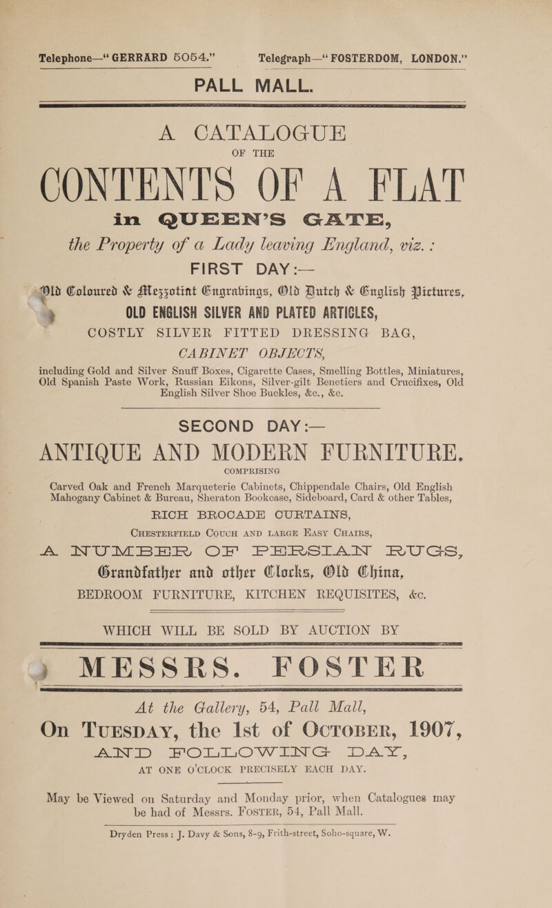 Telephone—‘ GERRARD 5054.” | Telegraph—“ FOSTERDOM, LONDON.” Se peel    in QUEEN’S GATE, the Property of a Lady leaving England, viz. : FIRST DAY :— ’ ad Coloured &amp; Mezzotint Engrabings, Old Dutch &amp; English Pictures, ? OLD ENGLISH SILVER AND PLATED ARTICLES, COSTLY SILVER FITTED DRESSING BAG, CABINET OBJECTS, including Gold and Silver Snuff Boxes, Cigarette Cases, Smelling Bottles, Miniatures, Old Spanish Paste Work, Russian Eikons, Silver-gilt Benetiers and Crucifixes, Old English Silver Shoe Buckles, &amp;c., &amp;c.  SECOND DAY:— ANTIQUE AND MODERN FURNITURE. COMPRISING Carved Oak and French Marqueterie Cabinets, Chippendale Chairs, Old English Mahogany Cabinet &amp; Bureau, Sheraton Bookcase, Sideboard, Card &amp; other Tables, RICH BROCADE CURTAINS, CHESTERFIELD CoUUH AND LARGE HAsy CHAIRS, eee ey QE PMS rAN RUSS, Grandfather and other Clocks, Old China, BEDROOM FURNITURE, KITCHEN REQUISITES, éc.      MESSRS. FOSTER _    May be Viewed on Saturday and Monday prior, when Catalogues may be had of Messrs. FosTER, 54, Pall Mall.  Dryden Press: J. Davy &amp; Sons, 8-9, Frith-street, Soho-square, W.