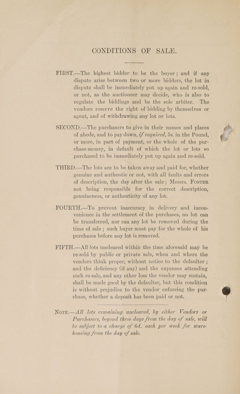 CONDITIONS OF SALE. FIRST.—The highest bidder to be the buyer; and if any dispute arise between two or more bidders, the lot in dispute shall be immediately put up again and re-sold, or not, as the auctioneer may decide, who is also to regulate the biddings and be the sole arbiter. The vendors reserve the right of bidding by themselves or agent, and of withdrawing any lot or lots. SECOND.—The purchasers to give in their names and places of abode, and to pay down, 7f required, 5s. in the Pound, or more, in part of payment, or the whole of the pur- chase-money, in default of which the lot or lots so purchased to be immediately put up again and re-sold. THIRD.—The lots are to be taken away and paid for, whether genuine and authentic or not, with all faults and errors of description, the day after the sale; Messrs. FOSTER not being responsible for the correct description, genuineness, or authenticity of any lot. FOURTH.—To prevent inaccuracy in delivery and incon- venience in the settlement of the purchases, no lot can be transferred, nor can any lot be removed during the time of sale ; such buyer must pay for the whole of his purchases before any lot is removed. FIFTH.—AII lots uncleared within the time aforesaid may be re-sold by public or private sale, when and where the vendors think proper, without notice to the defaulter ; and the deficiency (if any) and the expenses attending such re-sale, and any other loss the vendor may sustain, shall be made good by the defaulter, but this condition is without prejudice to the vendor enforcing the pur- chase, whether a deposit has been paid or not.  Note.—All lots remaining uncleared, by either Vendors or Purchasers, beyond three days from the day of sale, wiil be subject to a charge of 6d. each per week for ware- housing from the day of sale.